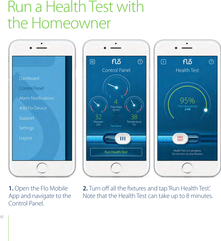 10Run a Health Test with the Homeowner1. Open the Flo Mobile App and navigate to the Control Panel.2. Turn oﬀ all the ﬁxtures and tap ‘Run Health Test’. Note that the Health Test can take up to 8 minutes.