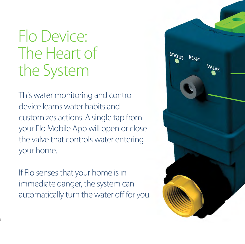 4Flo Device:The Heart ofthe SystemThis water monitoring and control device learns water habits and customizes actions. A single tap from your Flo Mobile App will open or close the valve that controls water entering your home. If Flo senses that your home is in immediate danger, the system can automatically turn the water oﬀ for you. 
