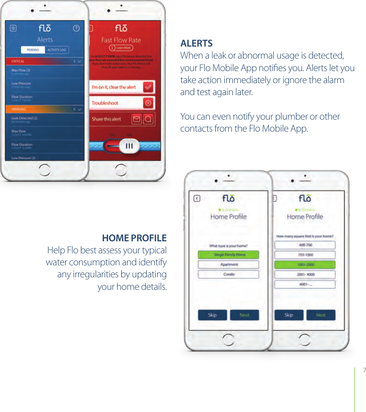 7ALERTSWhen a leak or abnormal usage is detected, your Flo Mobile App notiﬁes you. Alerts let you take action immediately or ignore the alarm and test again later.You can even notify your plumber or other contacts from the Flo Mobile App.HOME PROFILEHelp Flo best assess your typicalwater consumption and identifyany irregularities by updatingyour home details. 
