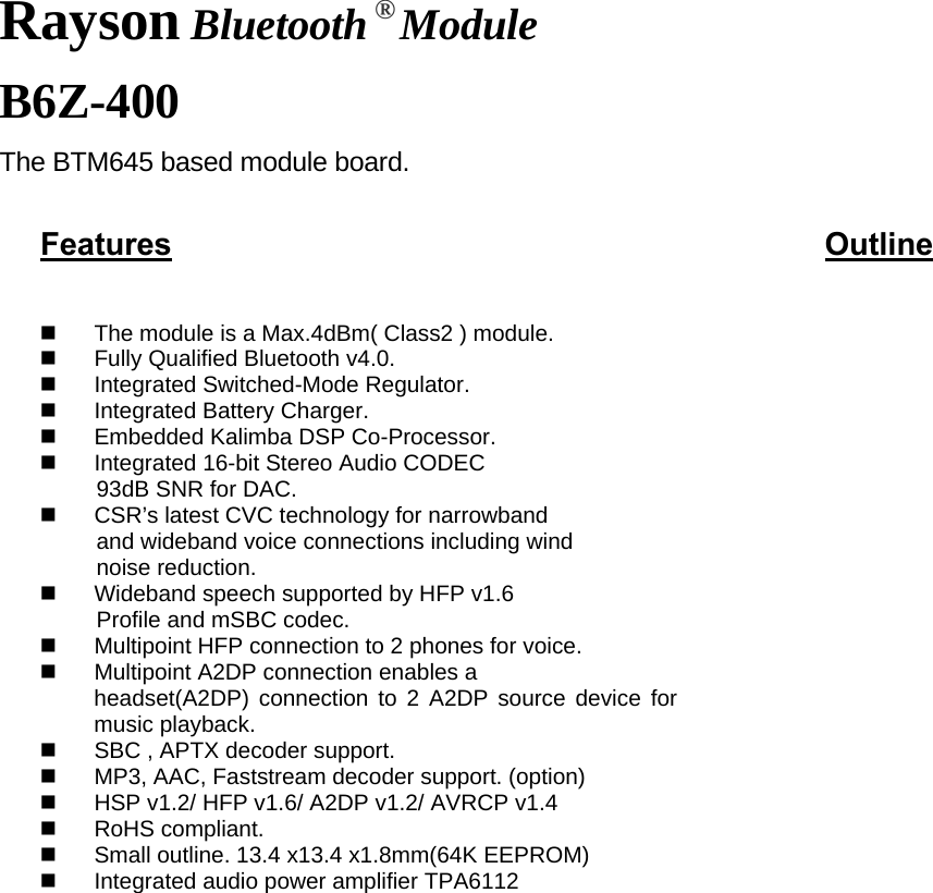 Rayson Bluetooth ® Module B6Z-400 The BTM645 based module board.  Features                          Outline                             The module is a Max.4dBm( Class2 ) module.   Fully Qualified Bluetooth v4.0.   Integrated Switched-Mode Regulator.   Integrated Battery Charger.   Embedded Kalimba DSP Co-Processor.   Integrated 16-bit Stereo Audio CODEC   93dB SNR for DAC.   CSR’s latest CVC technology for narrowband and wideband voice connections including wind   noise reduction.   Wideband speech supported by HFP v1.6 Profile and mSBC codec.   Multipoint HFP connection to 2 phones for voice.   Multipoint A2DP connection enables a headset(A2DP) connection to 2 A2DP source device for music playback.   SBC , APTX decoder support.   MP3, AAC, Faststream decoder support. (option)   HSP v1.2/ HFP v1.6/ A2DP v1.2/ AVRCP v1.4      RoHS compliant.   Small outline. 13.4 x13.4 x1.8mm(64K EEPROM)   Integrated audio power amplifier TPA6112                        