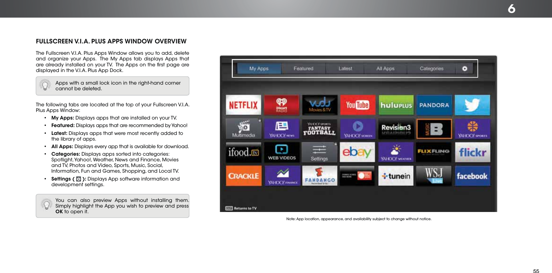 6FULLSCREEN V.I.A. PLUS APPS WINDOW OVERVIEWThe Fullscreen V.I.A. Plus Apps Window allows you to add, delete and organize your Apps.  The My Apps tab displays Apps that are already installed on your TV.  The Apps on the ﬁrst page are displayed in the V.I.A. Plus App Dock. The following tabs are located at the top of your Fullscreen V.I.A. Plus Apps Window:• My Apps: Displays apps that are installed on your TV.• Featured: Displays apps that are recommended by Yahoo!• Latest: Displays apps that were most recently added to the library of apps.• All Apps: Displays every app that is available for download.• Categories: Displays apps sorted into categories: Spotlight, Yahoo!, Weather, News and Finance, Movies and TV, Photos and Video, Sports, Music, Social, Information, Fun and Games, Shopping, and Local TV.• Settings (   ): Displays App software information and development settings.Apps with a small lock icon in the right-hand corner cannot be deleted.You can also preview Apps without installing them. Simply highlight the App you wish to preview and press OK to open it. Note: App location, appearance, and availability subject to change without notice.55