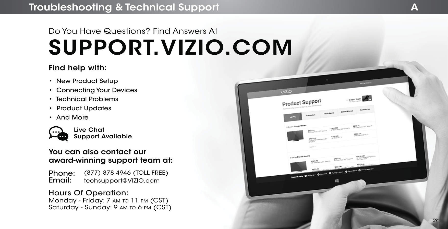 ATroubleshooting &amp; Technical SupportFind help with:•  New Product Setup•  Connecting Your Devices•  Technical Problems•  Product Updates•  And MoreYou can also contact our  award-winning support team at:Phone:Email:(877) 878-4946 (TOLL-FREE)techsupport@VIZIO.comHours Of Operation:   Monday - Friday: 7 AM TO 11 PM (CST) Saturday - Sunday: 9 AM TO 6 PM (CST)Live Chat  Support AvailableDo You Have Questions? Find Answers AtSUPPORT.VIZIO.COM59