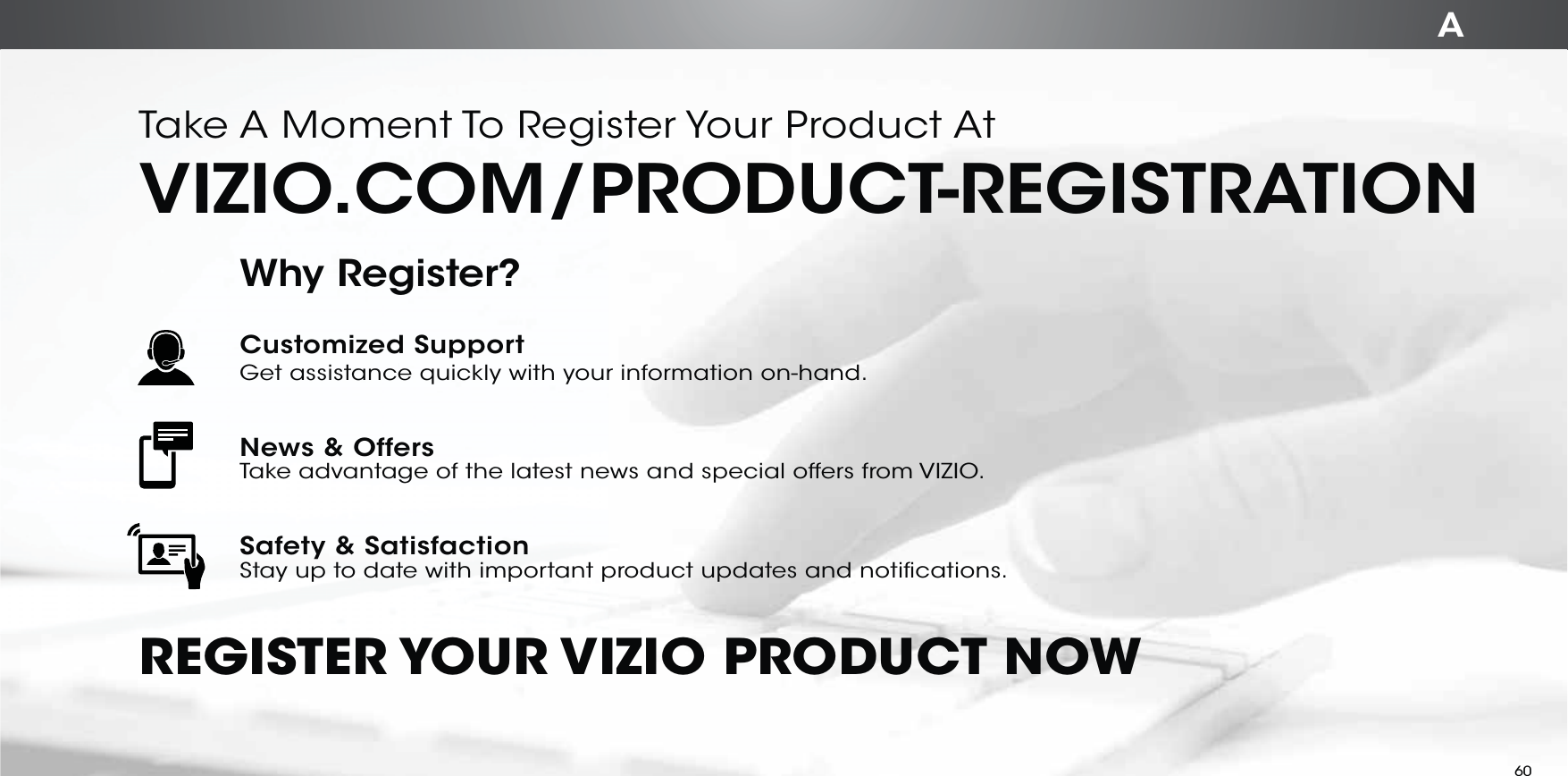 ATake A Moment To Register Your Product AtVIZIO.COM/PRODUCT-REGISTRATIONREGISTER YOUR VIZIO  PRODUCT  NOWCustomized SupportGet assistance quickly with your information on-hand.News &amp; OffersTake advantage of the latest news and special offers from VIZIO.Safety &amp; SatisfactionStay up to date with important product updates and notifications.Why Register?60