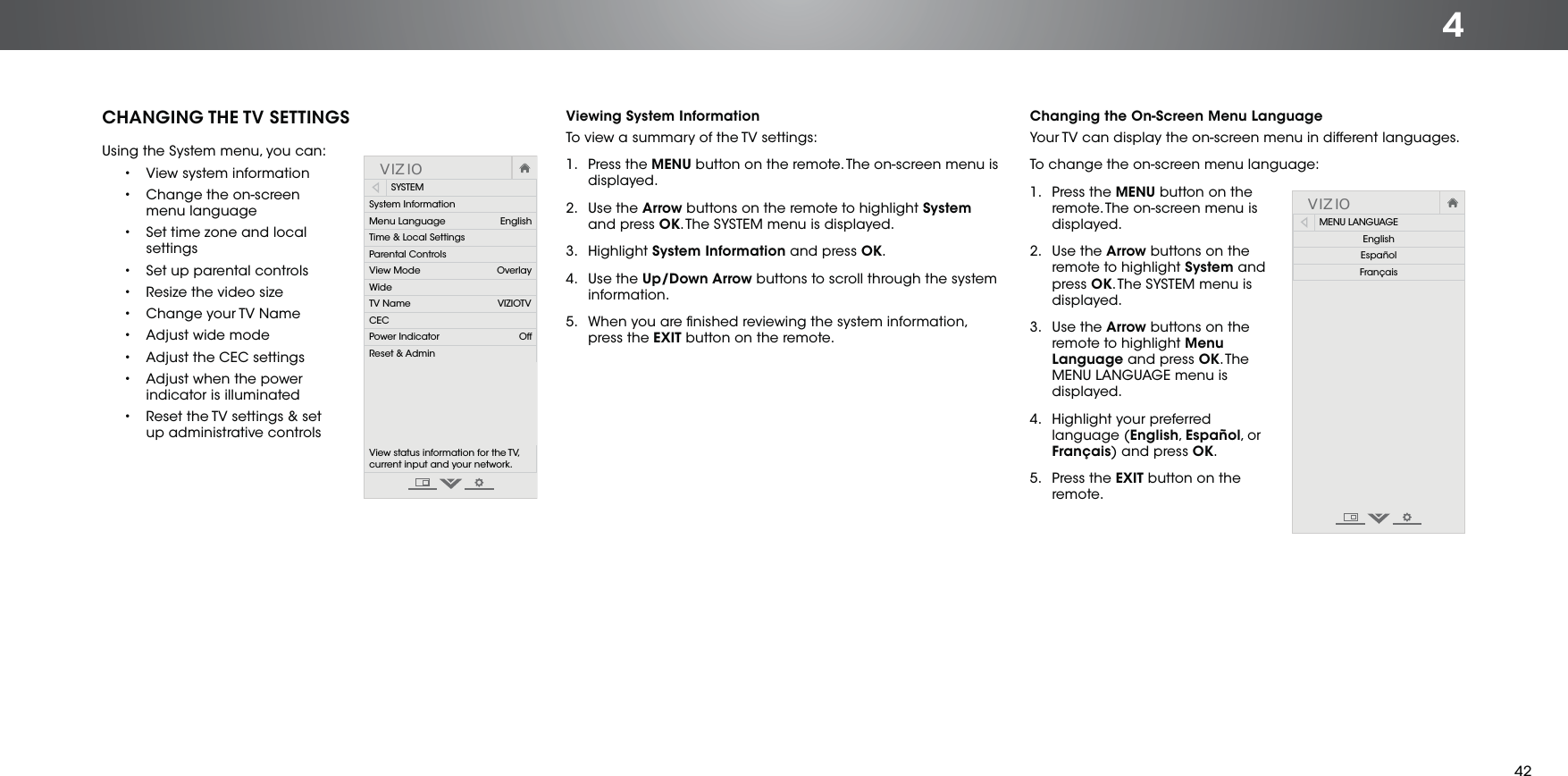 4CHANGING THE TV SETTINGSUsing the System menu, you can:•  View system information•  Change the on-screen menu language•  Set time zone and local settings•  Set up parental controls•  Resize the video size•  Change your TV Name•  Adjust wide mode•  Adjust the CEC settings•  Adjust when the power indicator is illuminated•  Reset the TV settings &amp; set up administrative controlsVIZIOSYSTEMSystem InformationMenu Language                    EnglishTime &amp; Local SettingsParental ControlsView Mode                            OverlayWideTV Name                                VIZIOTVCECPower Indicator OffReset &amp; AdminView status information for the TV,  current input and your network.Viewing System InformationTo view a summary of the TV settings:1. Press the MENU button on the remote. The on-screen menu is displayed.  2. Use the Arrow buttons on the remote to highlight System and press OK. The SYSTEM menu is displayed.3. Highlight System Information and press OK.4. Use the Up/Down Arrow buttons to scroll through the system information.5.  When you are ﬁnished reviewing the system information, press the EXIT button on the remote.Changing the On-Screen Menu LanguageYour TV can display the on-screen menu in different languages.To change the on-screen menu language:1. Press the MENU button on the remote. The on-screen menu is displayed.2. Use the Arrow buttons on the remote to highlight System and press OK. The SYSTEM menu is displayed.3. Use the Arrow buttons on the remote to highlight Menu Language and press OK. Th e MENU LANGUAGE menu is displayed.4.  Highlight your preferred language (English, Español, o r Français) and press OK. 5. Press the EXIT button on the remote.VIZIOMENU LANGUAGEEnglishEspañolFrançais42