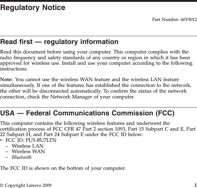 Regulatory NoticePart Number: 60Y9012Read first — regulatory informationRead this document before using your computer. This computer complies with theradio frequency and safety standards of any country or region in which it has beenapproved for wireless use. Install and use your computer according to the followinginstructions.Note: You cannot use the wireless WAN feature and the wireless LAN featuresimultaneously. If one of the features has established the connection to the network,the other will be disconnected automatically. To confirm the status of the networkconnection, check the Network Manager of your computer.USA — Federal Communications Commission (FCC)This computer contains the following wireless features and underwent thecertification process of FCC CFR 47 Part 2 section 1093, Part 15 Subpart C and E, Part22 Subpart H, and Part 24 Subpart E under the FCC ID below:vFCC ID: PU5-BU7LTN– Wireless LAN– Wireless WAN–BluetoothThe FCC ID is shown on the bottom of your computer.© Copyright Lenovo 2009 1