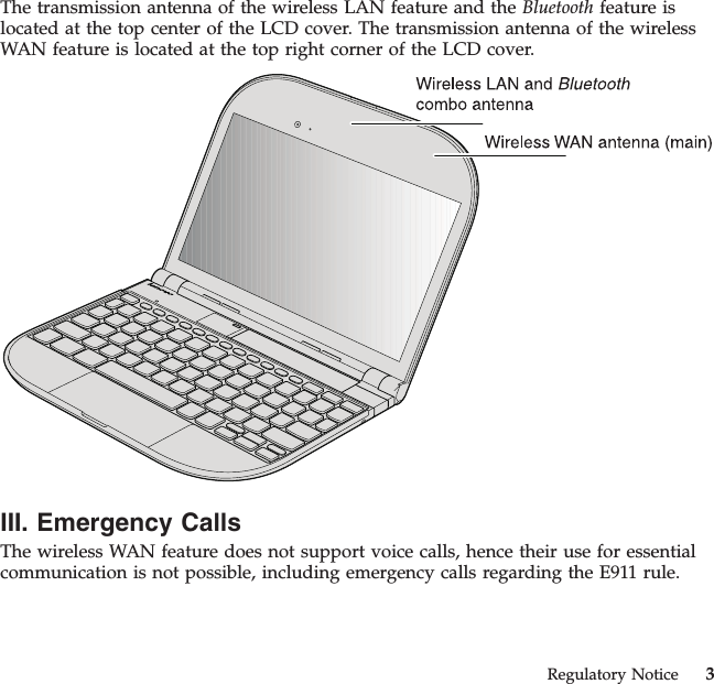 The transmission antenna of the wireless LAN feature and the Bluetooth feature islocated at the top center of the LCD cover. The transmission antenna of the wirelessWAN feature is located at the top right corner of the LCD cover.III. Emergency CallsThe wireless WAN feature does not support voice calls, hence their use for essentialcommunication is not possible, including emergency calls regarding the E911 rule.Regulatory Notice 3