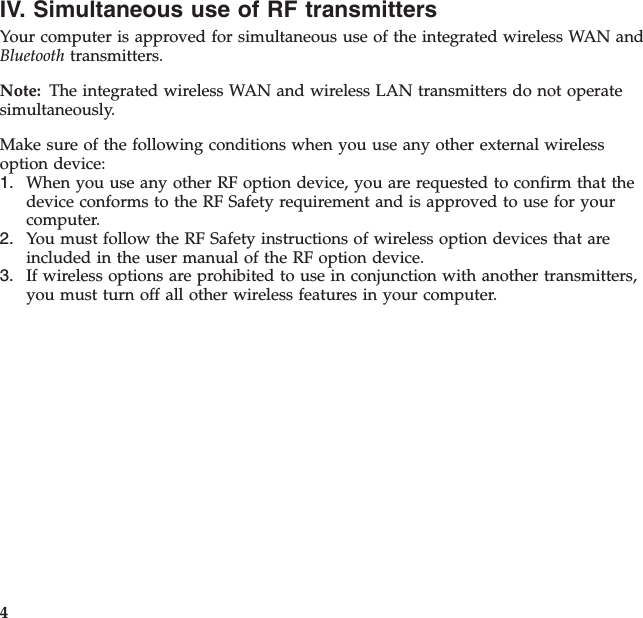 IV. Simultaneous use of RF transmittersYour computer is approved for simultaneous use of the integrated wireless WAN andBluetooth transmitters.Note: The integrated wireless WAN and wireless LAN transmitters do not operatesimultaneously.Make sure of the following conditions when you use any other external wirelessoption device:1. When you use any other RF option device, you are requested to confirm that thedevice conforms to the RF Safety requirement and is approved to use for yourcomputer.2. You must follow the RF Safety instructions of wireless option devices that areincluded in the user manual of the RF option device.3. If wireless options are prohibited to use in conjunction with another transmitters,you must turn off all other wireless features in your computer.4