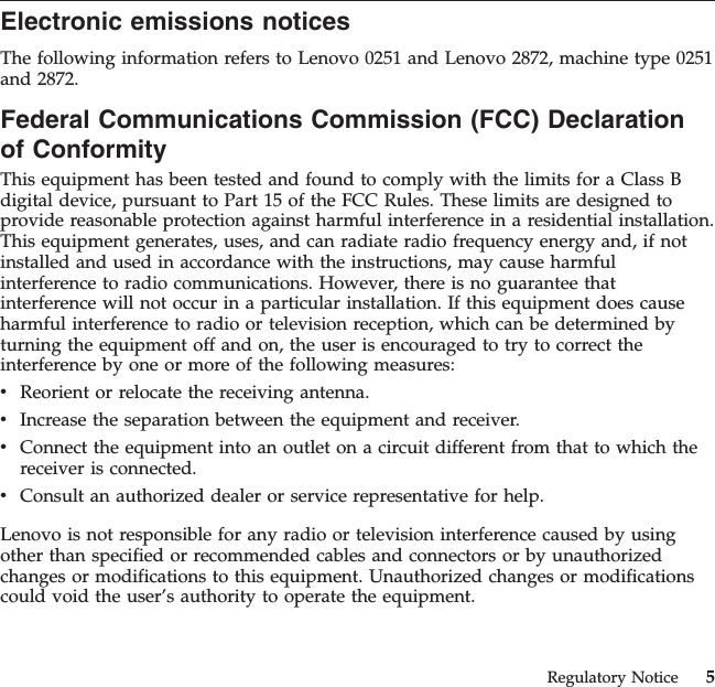 Electronic emissions noticesThe following information refers to Lenovo 0251 and Lenovo 2872, machine type 0251and 2872.Federal Communications Commission (FCC) Declarationof ConformityThis equipment has been tested and found to comply with the limits for a Class Bdigital device, pursuant to Part 15 of the FCC Rules. These limits are designed toprovide reasonable protection against harmful interference in a residential installation.This equipment generates, uses, and can radiate radio frequency energy and, if notinstalled and used in accordance with the instructions, may cause harmfulinterference to radio communications. However, there is no guarantee thatinterference will not occur in a particular installation. If this equipment does causeharmful interference to radio or television reception, which can be determined byturning the equipment off and on, the user is encouraged to try to correct theinterference by one or more of the following measures:vReorient or relocate the receiving antenna.vIncrease the separation between the equipment and receiver.vConnect the equipment into an outlet on a circuit different from that to which thereceiver is connected.vConsult an authorized dealer or service representative for help.Lenovo is not responsible for any radio or television interference caused by usingother than specified or recommended cables and connectors or by unauthorizedchanges or modifications to this equipment. Unauthorized changes or modificationscould void the user’s authority to operate the equipment.Regulatory Notice 5