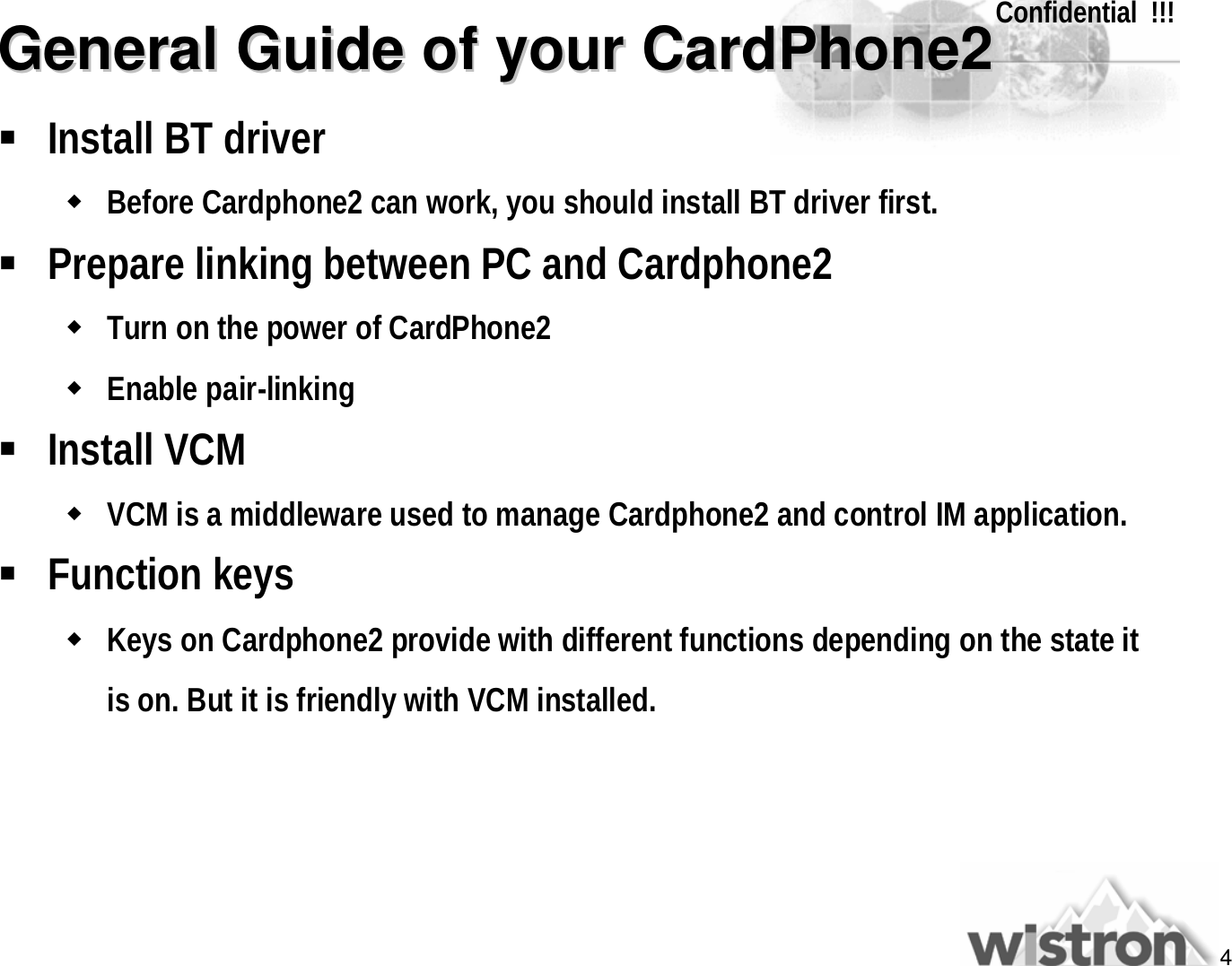 4Confidential  !!!General Guide of your CardPhone2General Guide of your CardPhone2§Install BT driverwBefore Cardphone2 can work, you should install BT driver first.§Prepare linking between PC and Cardphone2wTurn on the power of CardPhone2wEnable pair-linking§Install VCMwVCM is a middleware used to manage Cardphone2 and control IM application.§Function keyswKeys on Cardphone2 provide with different functions depending on the state it is on. But it is friendly with VCM installed.