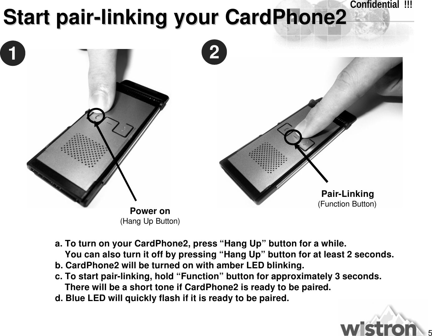 5Confidential  !!!Start pairStart pair--linking your CardPhone2linking your CardPhone2a. To turn on your CardPhone2, press “Hang Up”button for a while. You can also turn it off by pressing “Hang Up”button for at least 2 seconds.b. CardPhone2 will be turned on with amber LED blinking.c. To start pair-linking, hold “Function”button for approximately 3 seconds. There will be a short tone if CardPhone2 is ready to be paired.d. Blue LED will quickly flash if it is ready to be paired.12Power on(Hang Up Button)Pair-Linking(Function Button)