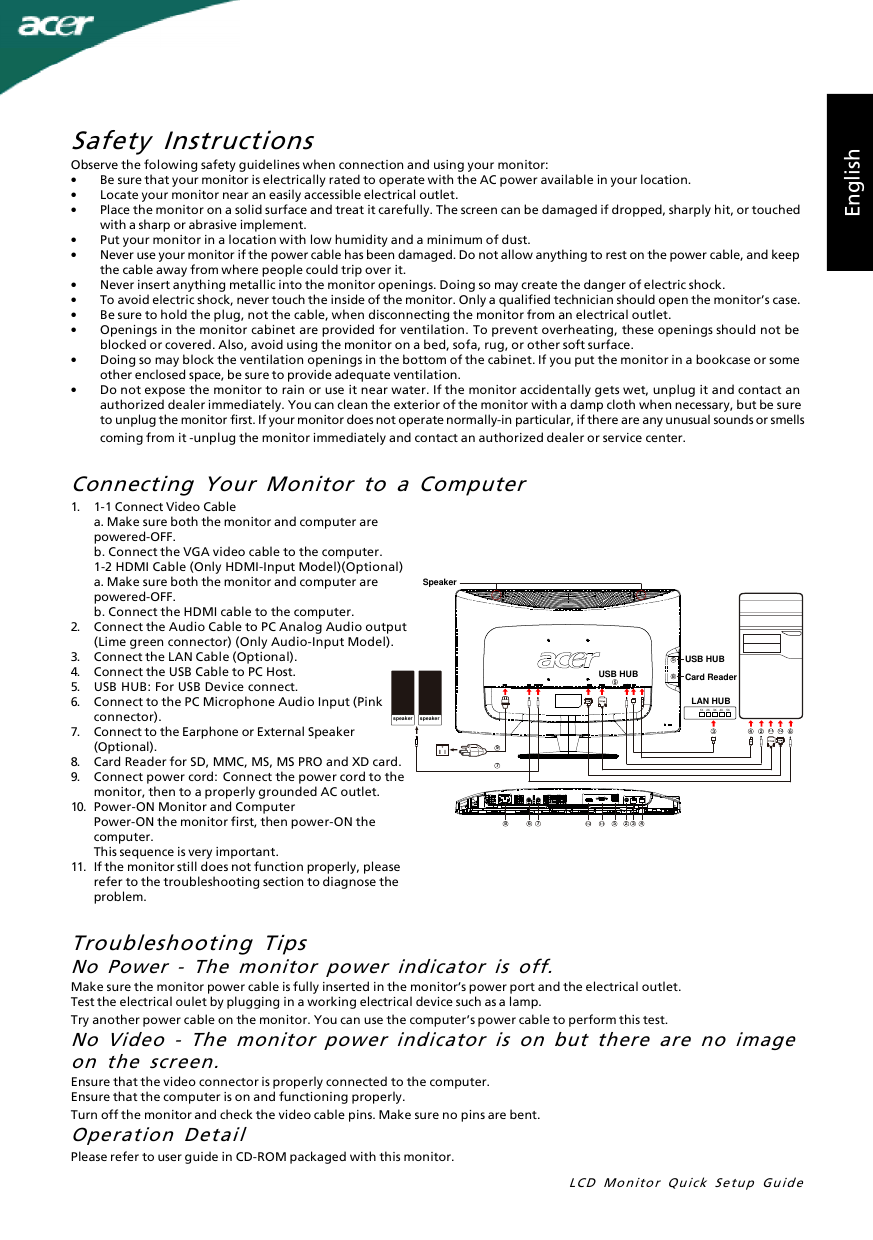 LCD Monitor Quick Setup GuideEnglishSafety InstructionsObserve the folowing safety guidelines when connection and using your monitor:•Be sure that your monitor is electrically rated to operate with the AC power available in your location.•Locate your monitor near an easily accessible electrical outlet.•Place the monitor on a solid surface and treat it carefully. The screen can be damaged if dropped, sharply hit, or touchedwith a sharp or abrasive implement.•Put your monitor in a location with low humidity and a minimum of dust.•Never use your monitor if the power cable has been damaged. Do not allow anything to rest on the power cable, and keepthe cable away from where people could trip over it.•Never insert anything metallic into the monitor openings. Doing so may create the danger of electric shock.•To avoid electric shock, never touch the inside of the monitor. Only a qualified technician should open the monitor’s case.•Be sure to hold the plug, not the cable, when disconnecting the monitor from an electrical outlet.•Openings in the monitor cabinet are provided for ventilation. To prevent overheating, these openings should not beblocked or covered. Also, avoid using the monitor on a bed, sofa, rug, or other soft surface.•Doing so may block the ventilation openings in the bottom of the cabinet. If you put the monitor in a bookcase or someother enclosed space, be sure to provide adequate ventilation.•Do not expose the monitor to rain or use it near water. If the monitor accidentally gets wet, unplug it and contact anauthorized dealer immediately. You can clean the exterior of the monitor with a damp cloth when necessary, but be sureto unplug the monitor first. If your monitor does not operate normally-in particular, if there are any unusual sounds or smellscoming from it -unplug the monitor immediately and contact an authorized dealer or service center.Troubleshooting TipsNo Power - The monitor power indicator is off.Make sure the monitor power cable is fully inserted in the monitor’s power port and the electrical outlet.Test the electrical oulet by plugging in a working electrical device such as a lamp.Try another power cable on the monitor. You can use the computer’s power cable to perform this test.No Video - The monitor power indicator is on but there are no imageon the screen.Ensure that the video connector is properly connected to the computer.Ensure that the computer is on and functioning properly.Turn off the monitor and check the video cable pins. Make sure no pins are bent.Operation DetailPlease refer to user guide in CD-ROM packaged with this monitor.1.1-1 Connect Video Cablea. Make sure both the monitor and computer arepowered-OFF.b. Connect the VGA video cable to the computer.1-2 HDMI Cable (Only HDMI-Input Model)(Optional)a. Make sure both the monitor and computer arepowered-OFF.b. Connect the HDMI cable to the computer.2.Connect the Audio Cable to PC Analog Audio output(Lime green connector) (Only Audio-Input Model).3.Connect the LAN Cable (Optional).4.Connect the USB Cable to PC Host.5.USB HUB: For USB Device connect.6.Connect to the PC Microphone Audio Input (Pinkconnector).7.Connect to the Earphone or External Speaker(Optional).8.Card Reader for SD, MMC, MS, MS PRO and XD card.9.Connect power cord: Connect the power cord to themonitor, then to a properly grounded AC outlet.10.Power-ON Monitor and ComputerPower-ON the monitor first, then power-ON thecomputer.This sequence is very important.11.If the monitor still does not function properly, pleaserefer to the troubleshooting section to diagnose theproblem.Connecting Your Monitor to a Computer1-1 1-21-11-22 65583 47986 7 5 42 3SpeakerUSB HUBLAN HUBUSB HUB Card Readerspeakerspeaker1X 2X 3X 4X 5X