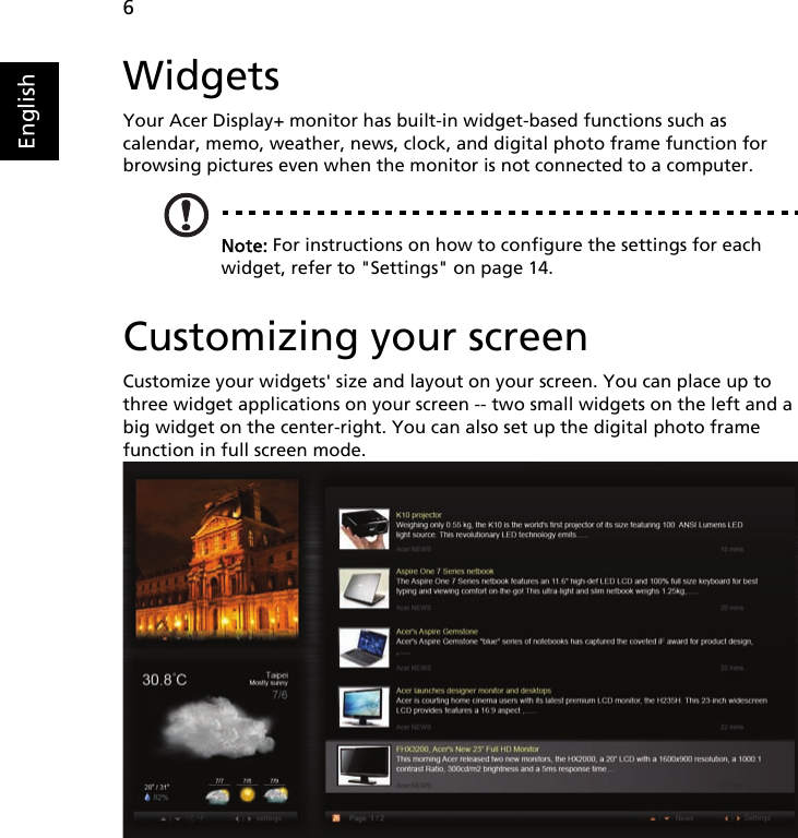    6EnglishWidgetsYour Acer Display+ monitor has built-in widget-based functions such as calendar, memo, weather, news, clock, and digital photo frame function for browsing pictures even when the monitor is not connected to a computer.Note: For instructions on how to configure the settings for each widget, refer to &quot;Settings&quot; on page 14. Customizing your screenCustomize your widgets&apos; size and layout on your screen. You can place up to three widget applications on your screen -- two small widgets on the left and a big widget on the center-right. You can also set up the digital photo frame function in full screen mode. 