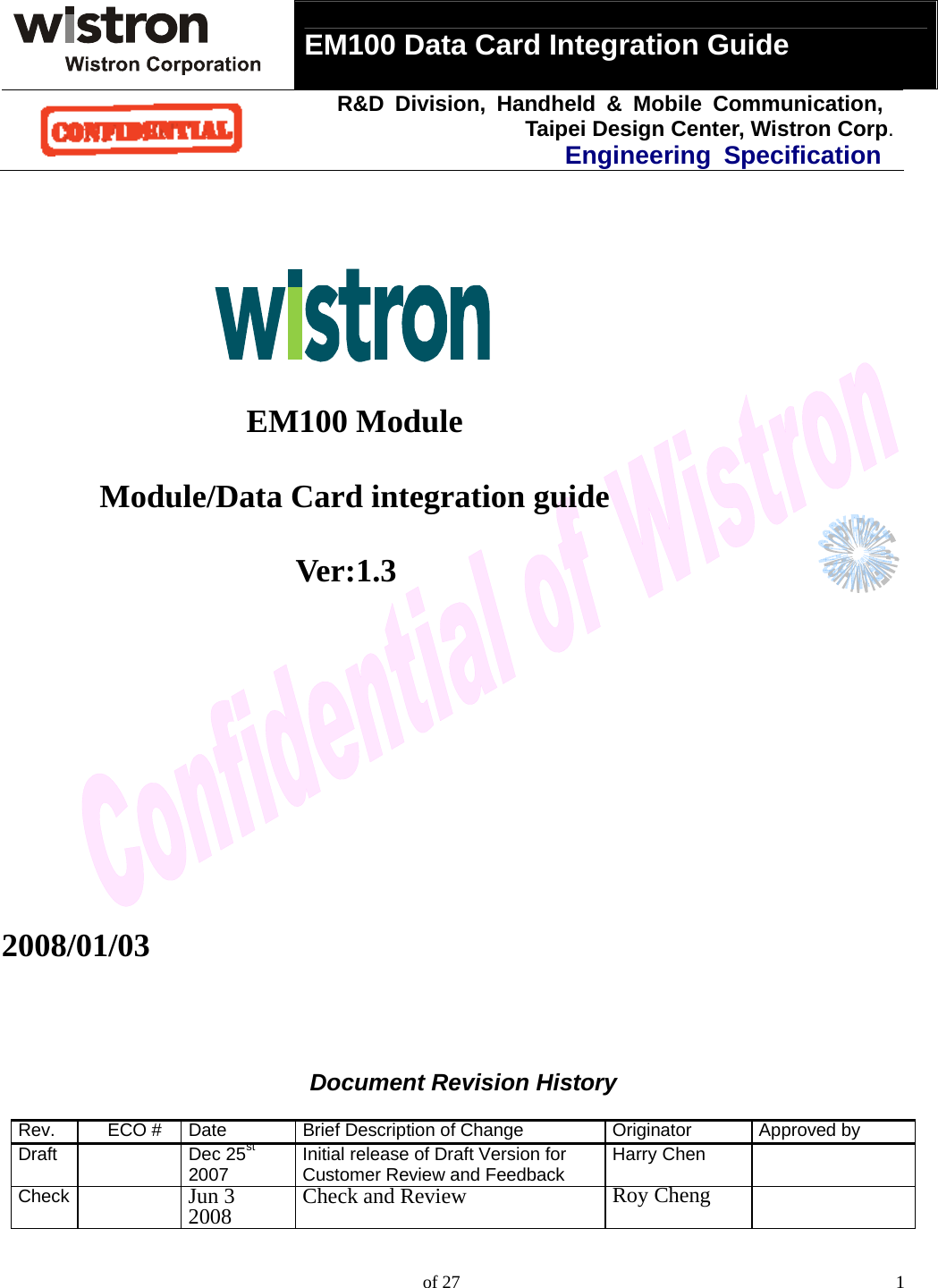  EM100 Data Card Integration Guide   R&amp;D Division, Handheld &amp; Mobile Communication, Taipei Design Center, Wistron Corp.Engineering Specification    of 27  1                     EM100 Module        Module/Data Card integration guide                      Ver:1.3          2008/01/03       Document Revision History  Rev. ECO # Date Brief Description of Change Originator Approved by Draft  Dec 25st 2007 Initial release of Draft Version for Customer Review and Feedback Harry Chen  Check   Jun 32008 Check and Review  Roy Cheng   