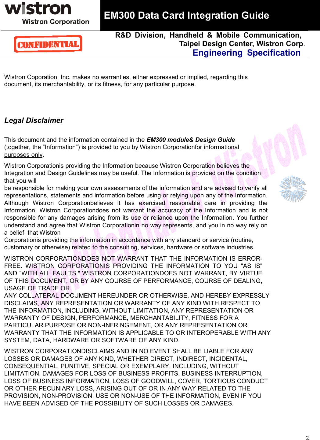 EM300 Data Card Integration GuideR&amp;D Division, Handheld &amp; Mobile Communication, Taipei Design Center, Wistron Corp.Engineering Specification 2Wistron Coporation, Inc. makes no warranties, either expressed or implied, regarding this document, its merchantability, or its fitness, for any particular purpose. Legal DisclaimerThis document and the information contained in the EM300 module&amp; Design Guide (together, the “Information”) is provided to you by Wistron Corporationfor informational purposes only.Wistron Corporationis providing the Information because Wistron Corporation believes the Integration and Design Guidelines may be useful. The Information is provided on the condition that you will be responsible for making your own assessments of the information and are advised to verify all representations, statements and information before using or relying upon any of the Information. Although Wistron Corporationbelieves it has exercised reasonable care in providing the Information, Wistron Corporationdoes not warrant the accuracy of the Information and is not responsible for any damages arising from its use or reliance upon the Information. You further understand and agree that Wistron Corporationin no way represents, and you in no way rely on a belief, that Wistron Corporationis providing the information in accordance with any standard or service (routine, customary or otherwise) related to the consulting, services, hardware or software industries. WISTRON CORPORATIONDOES NOT WARRANT THAT THE INFORMATION IS ERROR-FREE. WISTRON CORPORATIONIS PROVIDING THE INFORMATION TO YOU &quot;AS IS&quot; AND &quot;WITH ALL FAULTS.&quot; WISTRON CORPORATIONDOES NOT WARRANT, BY VIRTUE OF THIS DOCUMENT, OR BY ANY COURSE OF PERFORMANCE, COURSE OF DEALING, USAGE OF TRADE OR ANY COLLATERAL DOCUMENT HEREUNDER OR OTHERWISE, AND HEREBY EXPRESSLY DISCLAIMS, ANY REPRESENTATION OR WARRANTY OF ANY KIND WITH RESPECT TO THE INFORMATION, INCLUDING, WITHOUT LIMITATION, ANY REPRESENTATION OR WARRANTY OF DESIGN, PERFORMANCE, MERCHANTABILITY, FITNESS FOR A PARTICULAR PURPOSE OR NON-INFRINGEMENT, OR ANY REPRESENTATION OR WARRANTY THAT THE INFORMATION IS APPLICABLE TO OR INTEROPERABLE WITH ANY SYSTEM, DATA, HARDWARE OR SOFTWARE OF ANY KIND. WISTRON CORPORATIONDISCLAIMS AND IN NO EVENT SHALL BE LIABLE FOR ANY LOSSES OR DAMAGES OF ANY KIND, WHETHER DIRECT, INDIRECT, INCIDENTAL, CONSEQUENTIAL, PUNITIVE, SPECIAL OR EXEMPLARY, INCLUDING, WITHOUT LIMITATION, DAMAGES FOR LOSS OF BUSINESS PROFITS, BUSINESS INTERRUPTION, LOSS OF BUSINESS INFORMATION, LOSS OF GOODWILL, COVER, TORTIOUS CONDUCT OR OTHER PECUNIARY LOSS, ARISING OUT OF OR IN ANY WAY RELATED TO THE PROVISION, NON-PROVISION, USE OR NON-USE OF THE INFORMATION, EVEN IF YOU HAVE BEEN ADVISED OF THE POSSIBILITY OF SUCH LOSSES OR DAMAGES. 