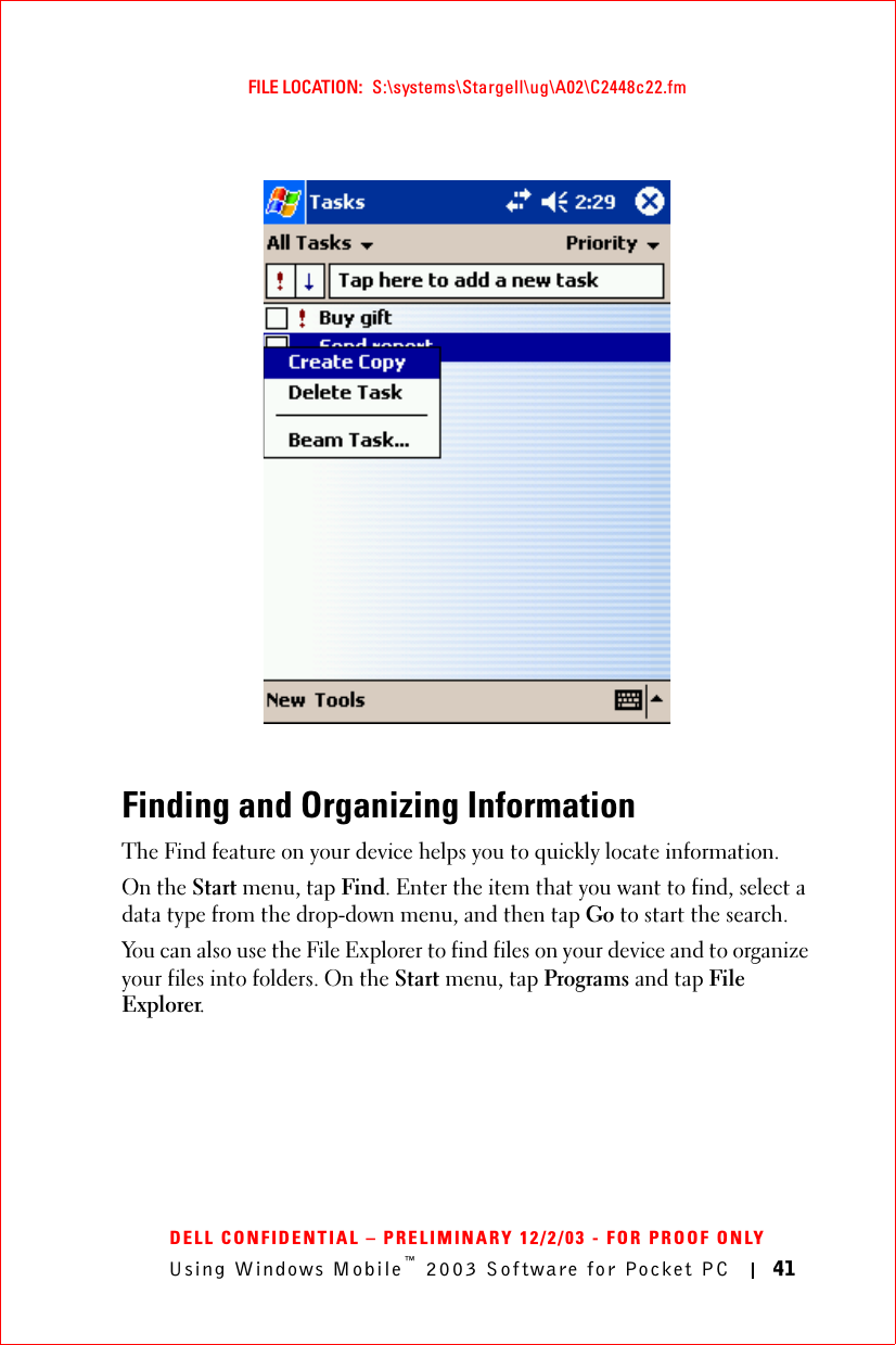 Using Windows Mobile™ 2003 Software for Pocket PC 41FILE LOCATION:  S:\systems\Stargell\ug\A02\C2448c22.fmDELL CONFIDENTIAL – PRELIMINARY 12/2/03 - FOR PROOF ONLYFinding and Organizing InformationThe Find feature on your device helps you to quickly locate information. On the Start menu, tap Find. Enter the item that you want to find, select a data type from the drop-down menu, and then tap Go to start the search.You can also use the File Explorer to find files on your device and to organize your files into folders. On the Start menu, tap Programs and tap File Explorer.