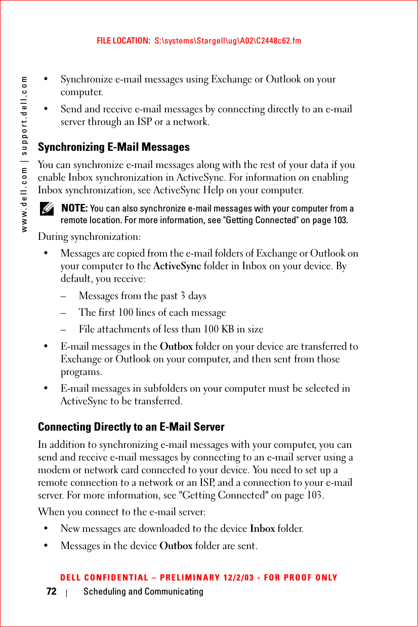 www.dell.com | support.dell.comFILE LOCATION:  S:\systems\Stargell\ug\A02\C2448c62.fmDELL CONFIDENTIAL – PRELIMINARY 12/2/03 - FOR PROOF ONLY72 Scheduling and Communicating• Synchronize e-mail messages using Exchange or Outlook on your computer.• Send and receive e-mail messages by connecting directly to an e-mail server through an ISP or a network.Synchronizing E-Mail MessagesYou can synchronize e-mail messages along with the rest of your data if you enable Inbox synchronization in ActiveSync. For information on enabling Inbox synchronization, see ActiveSync Help on your computer. NOTE: You can also synchronize e-mail messages with your computer from a remote location. For more information, see &quot;Getting Connected&quot; on page 103.During synchronization:• Messages are copied from the e-mail folders of Exchange or Outlook on your computer to the ActiveSync folder in Inbox on your device. By default, you receive:– Messages from the past 3 days– The first 100 lines of each message– File attachments of less than 100 KB in size• E-mail messages in the Outbox folder on your device are transferred to Exchange or Outlook on your computer, and then sent from those programs.• E-mail messages in subfolders on your computer must be selected in ActiveSync to be transferred.Connecting Directly to an E-Mail ServerIn addition to synchronizing e-mail messages with your computer, you can send and receive e-mail messages by connecting to an e-mail server using a modem or network card connected to your device. You need to set up a remote connection to a network or an ISP, and a connection to your e-mail server. For more information, see &quot;Getting Connected&quot; on page 103.When you connect to the e-mail server:• New messages are downloaded to the device Inbox folder.• Messages in the device Outbox folder are sent.