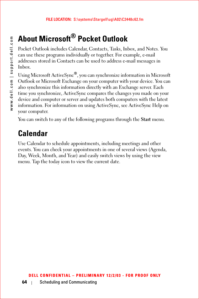 www.dell.com | support.dell.comFILE LOCATION:  S:\systems\Stargell\ug\A02\C2448c62.fmDELL CONFIDENTIAL – PRELIMINARY 12/2/03 - FOR PROOF ONLY64 Scheduling and CommunicatingAbout Microsoft® Pocket OutlookPocket Outlook includes Calendar, Contacts, Tasks, Inbox, and Notes. You can use these programs individually or together. For example, e-mail addresses stored in Contacts can be used to address e-mail messages in Inbox.Using Microsoft ActiveSync®, you can synchronize information in Microsoft Outlook or Microsoft Exchange on your computer with your device. You can also synchronize this information directly with an Exchange server. Each time you synchronize, ActiveSync compares the changes you made on your device and computer or server and updates both computers with the latest information. For information on using ActiveSync, see ActiveSync Help on your computer.You can switch to any of the following programs through the Start menu.CalendarUse Calendar to schedule appointments, including meetings and other events. You can check your appointments in one of several views (Agenda, Day, Week, Month, and Year) and easily switch views by using the view menu. Tap the today icon to view the current date.