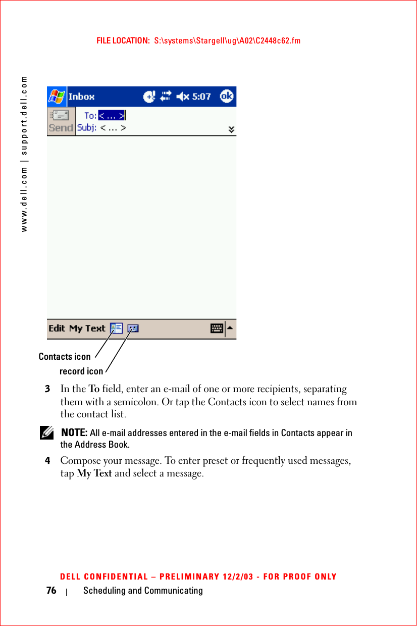 www.dell.com | support.dell.comFILE LOCATION:  S:\systems\Stargell\ug\A02\C2448c62.fmDELL CONFIDENTIAL – PRELIMINARY 12/2/03 - FOR PROOF ONLY76 Scheduling and Communicating3In the To field, enter an e-mail of one or more recipients, separating them with a semicolon. Or tap the Contacts icon to select names from the contact list. NOTE: All e-mail addresses entered in the e-mail fields in Contacts appear in the Address Book.4Compose your message. To enter preset or frequently used messages, tap My Text and select a message.Contacts iconrecord icon
