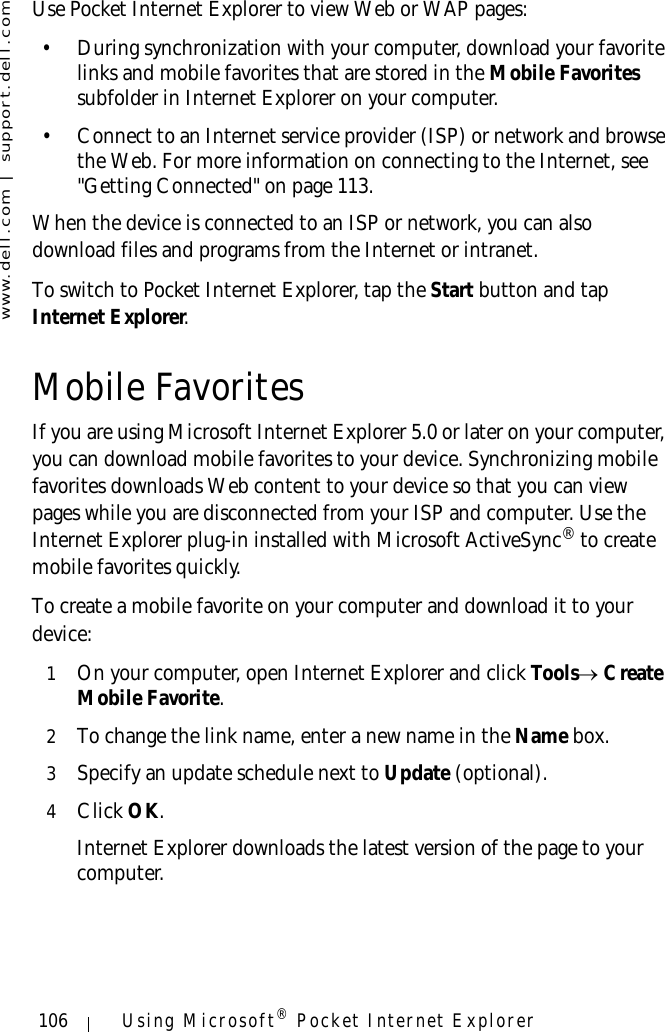 www.dell.com | support.dell.com106 Using Microsoft® Pocket Internet ExplorerUse Pocket Internet Explorer to view Web or WAP pages:• During synchronization with your computer, download your favorite links and mobile favorites that are stored in the Mobile Favorites subfolder in Internet Explorer on your computer.• Connect to an Internet service provider (ISP) or network and browse the Web. For more information on connecting to the Internet, see &quot;Getting Connected&quot; on page 113.When the device is connected to an ISP or network, you can also download files and programs from the Internet or intranet.To switch to Pocket Internet Explorer, tap the Start button and tap Internet Explorer.Mobile FavoritesIf you are using Microsoft Internet Explorer 5.0 or later on your computer, you can download mobile favorites to your device. Synchronizing mobile favorites downloads Web content to your device so that you can view pages while you are disconnected from your ISP and computer. Use the Internet Explorer plug-in installed with Microsoft ActiveSync® to create mobile favorites quickly.To create a mobile favorite on your computer and download it to your device:1On your computer, open Internet Explorer and click Tools→ Create Mobile Favorite.2To change the link name, enter a new name in the Name box.3Specify an update schedule next to Update (optional).4Click OK. Internet Explorer downloads the latest version of the page to your computer.