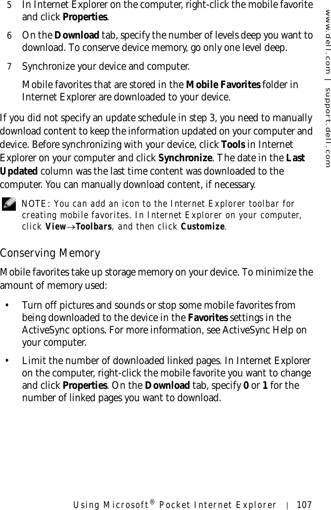 www.dell.com | support.dell.comUsing Microsoft® Pocket Internet Explorer 1075In Internet Explorer on the computer, right-click the mobile favorite and click Properties. 6On the Download tab, specify the number of levels deep you want to download. To conserve device memory, go only one level deep.7Synchronize your device and computer. Mobile favorites that are stored in the Mobile Favorites folder in Internet Explorer are downloaded to your device.If you did not specify an update schedule in step 3, you need to manually download content to keep the information updated on your computer and device. Before synchronizing with your device, click Tools in Internet Explorer on your computer and click Synchronize. The date in the Last Updated column was the last time content was downloaded to the computer. You can manually download content, if necessary. NOTE: You can add an icon to the Internet Explorer toolbar for creating mobile favorites. In Internet Explorer on your computer, click View→Toolbars, and then click Customize.Conserving MemoryMobile favorites take up storage memory on your device. To minimize the amount of memory used:• Turn off pictures and sounds or stop some mobile favorites from being downloaded to the device in the Favorites settings in the ActiveSync options. For more information, see ActiveSync Help on your computer.• Limit the number of downloaded linked pages. In Internet Explorer on the computer, right-click the mobile favorite you want to change and click Properties. On the Download tab, specify 0 or 1 for the number of linked pages you want to download.
