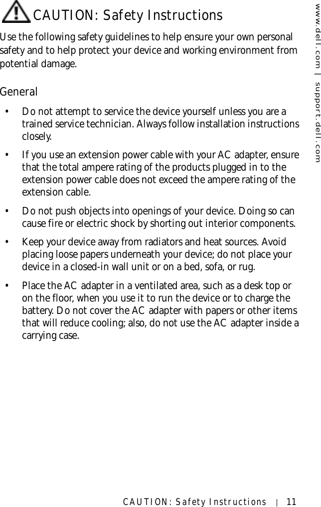 www.dell.com | support.dell.comCAUTION: Safety Instructions 11CAUTION: Safety InstructionsUse the following safety guidelines to help ensure your own personal safety and to help protect your device and working environment from potential damage.General• Do not attempt to service the device yourself unless you are a trained service technician. Always follow installation instructions closely.• If you use an extension power cable with your AC adapter, ensure that the total ampere rating of the products plugged in to the extension power cable does not exceed the ampere rating of the extension cable.• Do not push objects into openings of your device. Doing so can cause fire or electric shock by shorting out interior components.• Keep your device away from radiators and heat sources. Avoid placing loose papers underneath your device; do not place your device in a closed-in wall unit or on a bed, sofa, or rug.• Place the AC adapter in a ventilated area, such as a desk top or on the floor, when you use it to run the device or to charge the battery. Do not cover the AC adapter with papers or other items that will reduce cooling; also, do not use the AC adapter inside a carrying case.