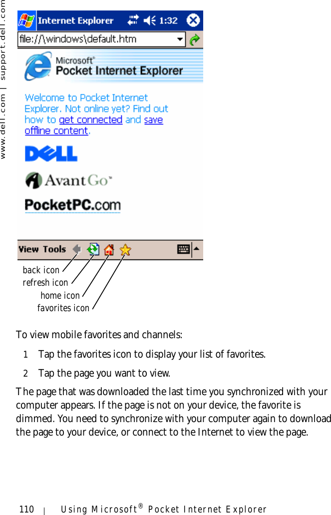 www.dell.com | support.dell.com110 Using Microsoft® Pocket Internet ExplorerTo view mobile favorites and channels:1Tap the favorites icon to display your list of favorites. 2Tap the page you want to view. The page that was downloaded the last time you synchronized with your computer appears. If the page is not on your device, the favorite is dimmed. You need to synchronize with your computer again to download the page to your device, or connect to the Internet to view the page.favorites iconhome iconrefresh iconback icon