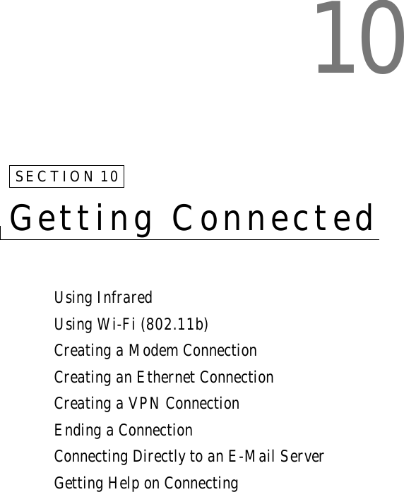 10SECTION 10Getting ConnectedUsing InfraredUsing Wi-Fi (802.11b)Creating a Modem ConnectionCreating an Ethernet ConnectionCreating a VPN ConnectionEnding a ConnectionConnecting Directly to an E-Mail ServerGetting Help on Connecting