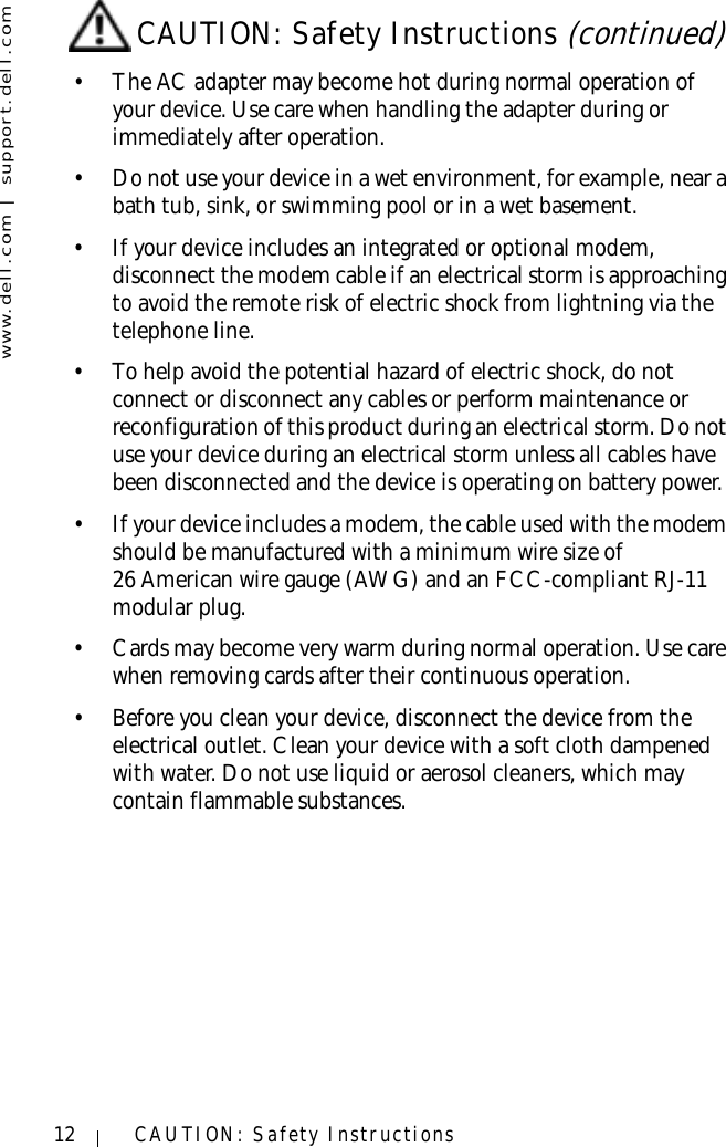 www.dell.com | support.dell.com12 CAUTION: Safety Instructions• The AC adapter may become hot during normal operation of your device. Use care when handling the adapter during or immediately after operation.• Do not use your device in a wet environment, for example, near a bath tub, sink, or swimming pool or in a wet basement.• If your device includes an integrated or optional modem, disconnect the modem cable if an electrical storm is approaching to avoid the remote risk of electric shock from lightning via the telephone line.• To help avoid the potential hazard of electric shock, do not connect or disconnect any cables or perform maintenance or reconfiguration of this product during an electrical storm. Do not use your device during an electrical storm unless all cables have been disconnected and the device is operating on battery power.• If your device includes a modem, the cable used with the modem should be manufactured with a minimum wire size of 26 American wire gauge (AWG) and an FCC-compliant RJ-11 modular plug.• Cards may become very warm during normal operation. Use care when removing cards after their continuous operation.• Before you clean your device, disconnect the device from the electrical outlet. Clean your device with a soft cloth dampened with water. Do not use liquid or aerosol cleaners, which may contain flammable substances.CAUTION: Safety Instructions (continued)