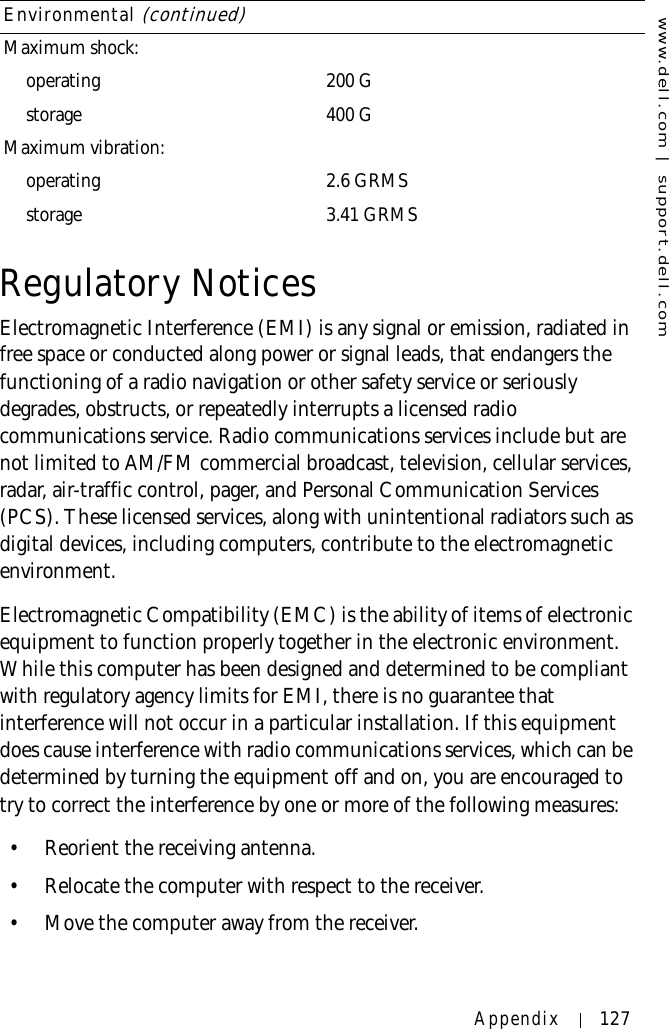 www.dell.com | support.dell.comAppendix 127Regulatory NoticesElectromagnetic Interference (EMI) is any signal or emission, radiated in free space or conducted along power or signal leads, that endangers the functioning of a radio navigation or other safety service or seriously degrades, obstructs, or repeatedly interrupts a licensed radio communications service. Radio communications services include but are not limited to AM/FM commercial broadcast, television, cellular services, radar, air-traffic control, pager, and Personal Communication Services (PCS). These licensed services, along with unintentional radiators such as digital devices, including computers, contribute to the electromagnetic environment.Electromagnetic Compatibility (EMC) is the ability of items of electronic equipment to function properly together in the electronic environment. While this computer has been designed and determined to be compliant with regulatory agency limits for EMI, there is no guarantee that interference will not occur in a particular installation. If this equipment does cause interference with radio communications services, which can be determined by turning the equipment off and on, you are encouraged to try to correct the interference by one or more of the following measures:• Reorient the receiving antenna.• Relocate the computer with respect to the receiver.• Move the computer away from the receiver.Maximum shock:operating 200 Gstorage 400 GMaximum vibration:operating 2.6 GRMSstorage 3.41 GRMSEnvironmental (continued)