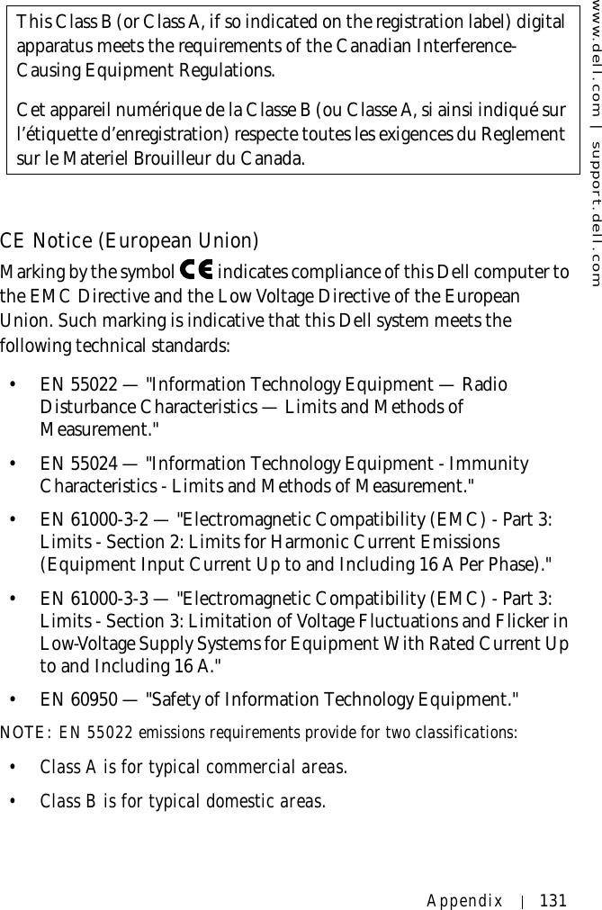 www.dell.com | support.dell.comAppendix 131CE Notice (European Union)Marking by the symbol   indicates compliance of this Dell computer to the EMC Directive and the Low Voltage Directive of the European Union. Such marking is indicative that this Dell system meets the following technical standards:• EN 55022 — &quot;Information Technology Equipment — Radio Disturbance Characteristics — Limits and Methods of Measurement.&quot;• EN 55024 — &quot;Information Technology Equipment - Immunity Characteristics - Limits and Methods of Measurement.&quot;• EN 61000-3-2 — &quot;Electromagnetic Compatibility (EMC) - Part 3: Limits - Section 2: Limits for Harmonic Current Emissions (Equipment Input Current Up to and Including 16 A Per Phase).&quot;• EN 61000-3-3 — &quot;Electromagnetic Compatibility (EMC) - Part 3: Limits - Section 3: Limitation of Voltage Fluctuations and Flicker in Low-Voltage Supply Systems for Equipment With Rated Current Up to and Including 16 A.&quot;• EN 60950 — &quot;Safety of Information Technology Equipment.&quot;NOTE: EN 55022 emissions requirements provide for two classifications:• Class A is for typical commercial areas.• Class B is for typical domestic areas.This Class B (or Class A, if so indicated on the registration label) digital apparatus meets the requirements of the Canadian Interference-Causing Equipment Regulations.Cet appareil numérique de la Classe B (ou Classe A, si ainsi indiqué sur l’étiquette d’enregistration) respecte toutes les exigences du Reglement sur le Materiel Brouilleur du Canada.