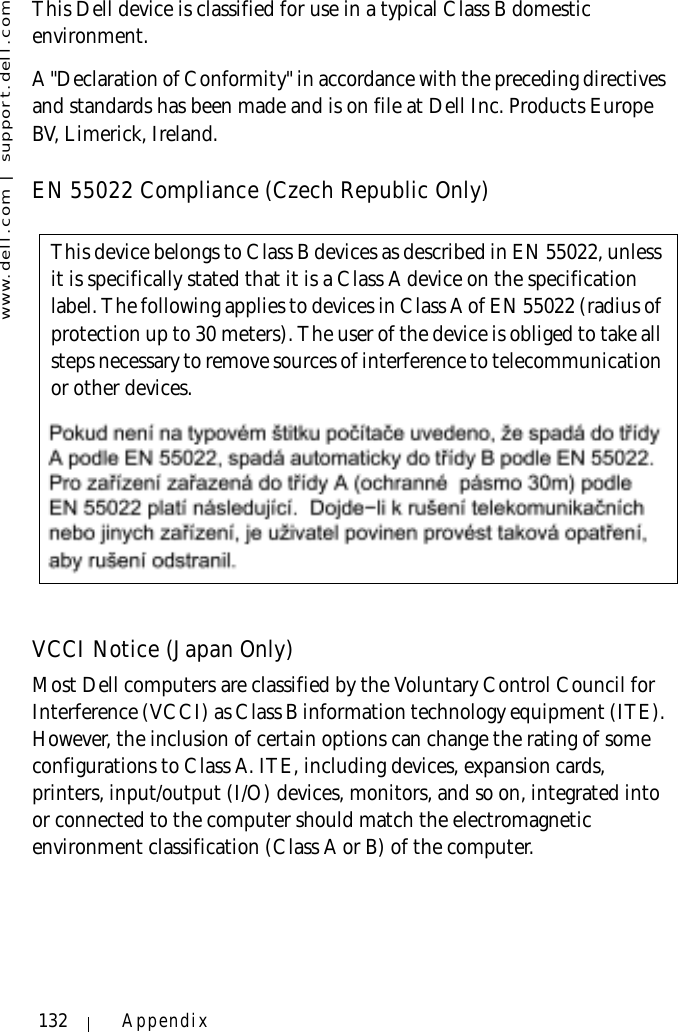 www.dell.com | support.dell.com132 AppendixThis Dell device is classified for use in a typical Class B domestic environment.A &quot;Declaration of Conformity&quot; in accordance with the preceding directives and standards has been made and is on file at Dell Inc. Products Europe BV, Limerick, Ireland.EN 55022 Compliance (Czech Republic Only)VCCI Notice (Japan Only)Most Dell computers are classified by the Voluntary Control Council for Interference (VCCI) as Class B information technology equipment (ITE). However, the inclusion of certain options can change the rating of some configurations to Class A. ITE, including devices, expansion cards, printers, input/output (I/O) devices, monitors, and so on, integrated into or connected to the computer should match the electromagnetic environment classification (Class A or B) of the computer.This device belongs to Class B devices as described in EN 55022, unless it is specifically stated that it is a Class A device on the specification label. The following applies to devices in Class A of EN 55022 (radius of protection up to 30 meters). The user of the device is obliged to take all steps necessary to remove sources of interference to telecommunication or other devices.