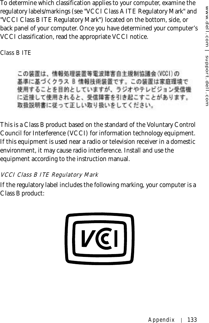 www.dell.com | support.dell.comAppendix 133To determine which classification applies to your computer, examine the regulatory labels/markings (see &quot;VCCI Class A ITE Regulatory Mark&quot; and &quot;VCCI Class B ITE Regulatory Mark&quot;) located on the bottom, side, or back panel of your computer. Once you have determined your computer’s VCCI classification, read the appropriate VCCI notice.Class B ITEThis is a Class B product based on the standard of the Voluntary Control Council for Interference (VCCI) for information technology equipment. If this equipment is used near a radio or television receiver in a domestic environment, it may cause radio interference. Install and use the equipment according to the instruction manual.VCCI Class B ITE Regulatory MarkIf the regulatory label includes the following marking, your computer is a Class B product:
