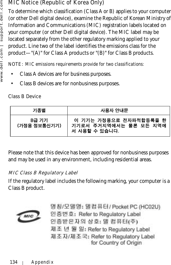 www.dell.com | support.dell.com134 AppendixMIC Notice (Republic of Korea Only)To determine which classification (Class A or B) applies to your computer (or other Dell digital device), examine the Republic of Korean Ministry of Information and Communications (MIC) registration labels located on your computer (or other Dell digital device). The MIC label may be located separately from the other regulatory marking applied to your product. Line two of the label identifies the emissions class for the product—&quot;(A)&quot; for Class A products or &quot;(B)&quot; for Class B products.NOTE: MIC emissions requirements provide for two classifications:• Class A devices are for business purposes.• Class B devices are for nonbusiness purposes.Class B DevicePlease note that this device has been approved for nonbusiness purposes and may be used in any environment, including residential areas.MIC Class B Regulatory LabelIf the regulatory label includes the following marking, your computer is a Class B product.