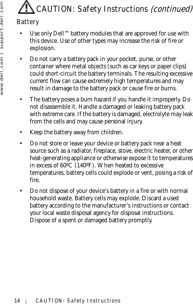 www.dell.com | support.dell.com14 CAUTION: Safety InstructionsBattery• Use only Dell™ battery modules that are approved for use with this device. Use of other types may increase the risk of fire or explosion.• Do not carry a battery pack in your pocket, purse, or other container where metal objects (such as car keys or paper clips) could short-circuit the battery terminals. The resulting excessive current flow can cause extremely high temperatures and may result in damage to the battery pack or cause fire or burns.• The battery poses a burn hazard if you handle it improperly. Do not disassemble it. Handle a damaged or leaking battery pack with extreme care. If the battery is damaged, electrolyte may leak from the cells and may cause personal injury.• Keep the battery away from children.• Do not store or leave your device or battery pack near a heat source such as a radiator, fireplace, stove, electric heater, or other heat-generating appliance or otherwise expose it to temperatures in excess of 60ºC (140ºF). When heated to excessive temperatures, battery cells could explode or vent, posing a risk of fire.• Do not dispose of your device’s battery in a fire or with normal household waste. Battery cells may explode. Discard a used battery according to the manufacturer’s instructions or contact your local waste disposal agency for disposal instructions. Dispose of a spent or damaged battery promptly.CAUTION: Safety Instructions (continued)