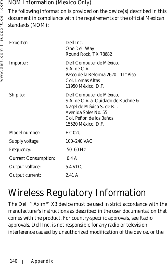 www.dell.com | support.dell.com140 AppendixNOM Information (Mexico Only)The following information is provided on the device(s) described in this document in compliance with the requirements of the official Mexican standards (NOM): Wireless Regulatory InformationThe Dell™ Axim™ X3 device must be used in strict accordance with the manufacturer&apos;s instructions as described in the user documentation that comes with the product. For country-specific approvals, see Radio approvals. Dell Inc. is not responsible for any radio or television interference caused by unauthorized modification of the device, or the Exporter: Dell Inc.One Dell WayRound Rock, TX 78682Importer: Dell Computer de México, S.A. de C.V. Paseo de la Reforma 2620 - 11° Piso Col. Lomas Altas 11950 México, D.F. Ship to: Dell Computer de México, S.A. de C.V. al Cuidado de Kuehne &amp; Nagel de México S. de R.I.Avenida Soles No. 55Col. Peñon de los Baños15520 México, D.F.Model number: HC02USupply voltage: 100–240 VAC Frequency:  50–60 HzCurrent Consumption:  0.4 AOutput voltage: 5.4 VDCOutput current: 2.41 A