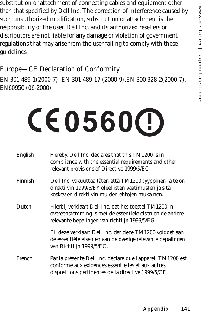 www.dell.com | support.dell.comAppendix 141substitution or attachment of connecting cables and equipment other than that specified by Dell Inc. The correction of interference caused by such unauthorized modification, substitution or attachment is the responsibility of the user. Dell Inc. and its authorized resellers or distributors are not liable for any damage or violation of government regulations that may arise from the user failing to comply with these guidelines.Europe—CE Declaration of ConformityEN 301 489-1(2000-7), EN 301 489-17 (2000-9),EN 300 328-2(2000-7), EN60950 (06-2000)English Hereby, Dell Inc. declares that this TM1200 is in compliance with the essential requirements and other relevant provisions of Directive 1999/5/EC.Finnish Dell Inc. vakuuttaa täten että TM1200 tyyppinen laite on direktiivin 1999/5/EY oleellisten vaatimusten ja sitä koskevien direktiivin muiden ehtojen mukainen.Dutch Hierbij verklaart Dell Inc. dat het toestel TM1200 in overeenstemming is met de essentiële eisen en de andere relevante bepalingen van richtlijn 1999/5/EGBij deze verklaart Dell Inc. dat deze TM1200 voldoet aan de essentiële eisen en aan de overige relevante bepalingen van Richtlijn 1999/5/EC.French Par la présente Dell Inc. déclare que l&apos;appareil TM1200 est conforme aux exigences essentielles et aux autres dispositions pertinentes de la directive 1999/5/CE