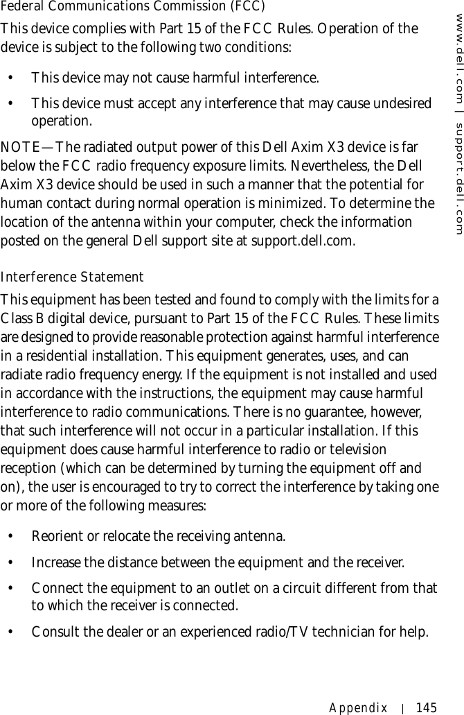 www.dell.com | support.dell.comAppendix 145Federal Communications Commission (FCC)This device complies with Part 15 of the FCC Rules. Operation of the device is subject to the following two conditions:• This device may not cause harmful interference. • This device must accept any interference that may cause undesired operation. NOTE—The radiated output power of this Dell Axim X3 device is far below the FCC radio frequency exposure limits. Nevertheless, the Dell Axim X3 device should be used in such a manner that the potential for human contact during normal operation is minimized. To determine the location of the antenna within your computer, check the information posted on the general Dell support site at support.dell.com.Interference StatementThis equipment has been tested and found to comply with the limits for a Class B digital device, pursuant to Part 15 of the FCC Rules. These limits are designed to provide reasonable protection against harmful interference in a residential installation. This equipment generates, uses, and can radiate radio frequency energy. If the equipment is not installed and used in accordance with the instructions, the equipment may cause harmful interference to radio communications. There is no guarantee, however, that such interference will not occur in a particular installation. If this equipment does cause harmful interference to radio or television reception (which can be determined by turning the equipment off and on), the user is encouraged to try to correct the interference by taking one or more of the following measures:• Reorient or relocate the receiving antenna. • Increase the distance between the equipment and the receiver. • Connect the equipment to an outlet on a circuit different from that to which the receiver is connected. • Consult the dealer or an experienced radio/TV technician for help. 