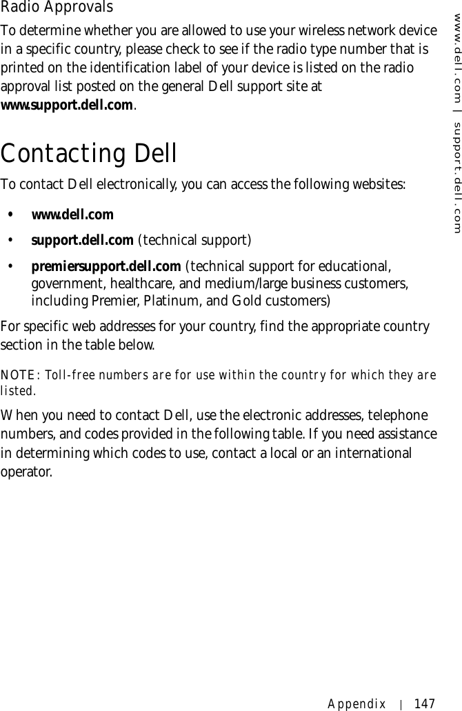 www.dell.com | support.dell.comAppendix 147Radio ApprovalsTo determine whether you are allowed to use your wireless network device in a specific country, please check to see if the radio type number that is printed on the identification label of your device is listed on the radio approval list posted on the general Dell support site at www.support.dell.com.Contacting DellTo contact Dell electronically, you can access the following websites:•www.dell.com•support.dell.com (technical support)•premiersupport.dell.com (technical support for educational, government, healthcare, and medium/large business customers, including Premier, Platinum, and Gold customers)For specific web addresses for your country, find the appropriate country section in the table below. NOTE: Toll-free numbers are for use within the country for which they are listed.When you need to contact Dell, use the electronic addresses, telephone numbers, and codes provided in the following table. If you need assistance in determining which codes to use, contact a local or an international operator.