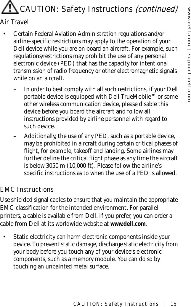 www.dell.com | support.dell.comCAUTION: Safety Instructions 15Air Travel• Certain Federal Aviation Administration regulations and/or airline-specific restrictions may apply to the operation of your Dell device while you are on board an aircraft. For example, such regulations/restrictions may prohibit the use of any personal electronic device (PED) that has the capacity for intentional transmission of radio frequency or other electromagnetic signals while on an aircraft.– In order to best comply with all such restrictions, if your Dell portable device is equipped with Dell TrueMobile™ or some other wireless communication device, please disable this device before you board the aircraft and follow all instructions provided by airline personnel with regard to such device.– Additionally, the use of any PED, such as a portable device, may be prohibited in aircraft during certain critical phases of flight, for example, takeoff and landing. Some airlines may further define the critical flight phase as any time the aircraft is below 3050 m (10,000 ft). Please follow the airline’s specific instructions as to when the use of a PED is allowed.EMC InstructionsUse shielded signal cables to ensure that you maintain the appropriate EMC classification for the intended environment. For parallel printers, a cable is available from Dell. If you prefer, you can order a cable from Dell at its worldwide website at www.dell.com.• Static electricity can harm electronic components inside your device. To prevent static damage, discharge static electricity from your body before you touch any of your device’s electronic components, such as a memory module. You can do so by touching an unpainted metal surface.CAUTION: Safety Instructions (continued)
