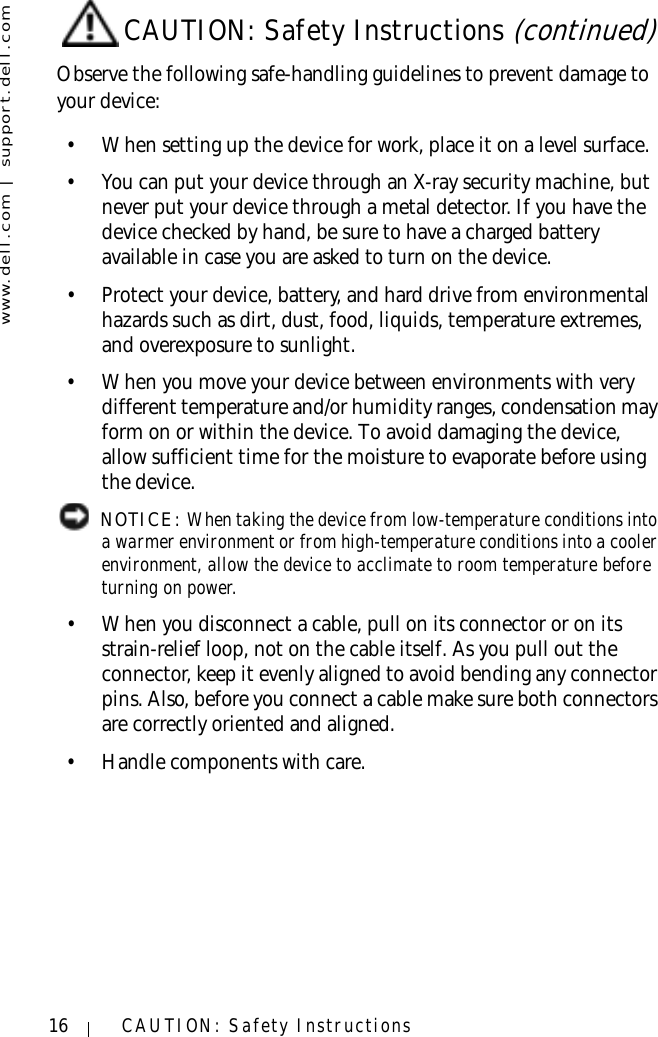 www.dell.com | support.dell.com16 CAUTION: Safety InstructionsObserve the following safe-handling guidelines to prevent damage to your device:• When setting up the device for work, place it on a level surface.• You can put your device through an X-ray security machine, but never put your device through a metal detector. If you have the device checked by hand, be sure to have a charged battery available in case you are asked to turn on the device.• Protect your device, battery, and hard drive from environmental hazards such as dirt, dust, food, liquids, temperature extremes, and overexposure to sunlight.• When you move your device between environments with very different temperature and/or humidity ranges, condensation may form on or within the device. To avoid damaging the device, allow sufficient time for the moisture to evaporate before using the device. NOTICE: When taking the device from low-temperature conditions into a warmer environment or from high-temperature conditions into a cooler environment, allow the device to acclimate to room temperature before turning on power. • When you disconnect a cable, pull on its connector or on its strain-relief loop, not on the cable itself. As you pull out the connector, keep it evenly aligned to avoid bending any connector pins. Also, before you connect a cable make sure both connectors are correctly oriented and aligned.• Handle components with care.CAUTION: Safety Instructions (continued)