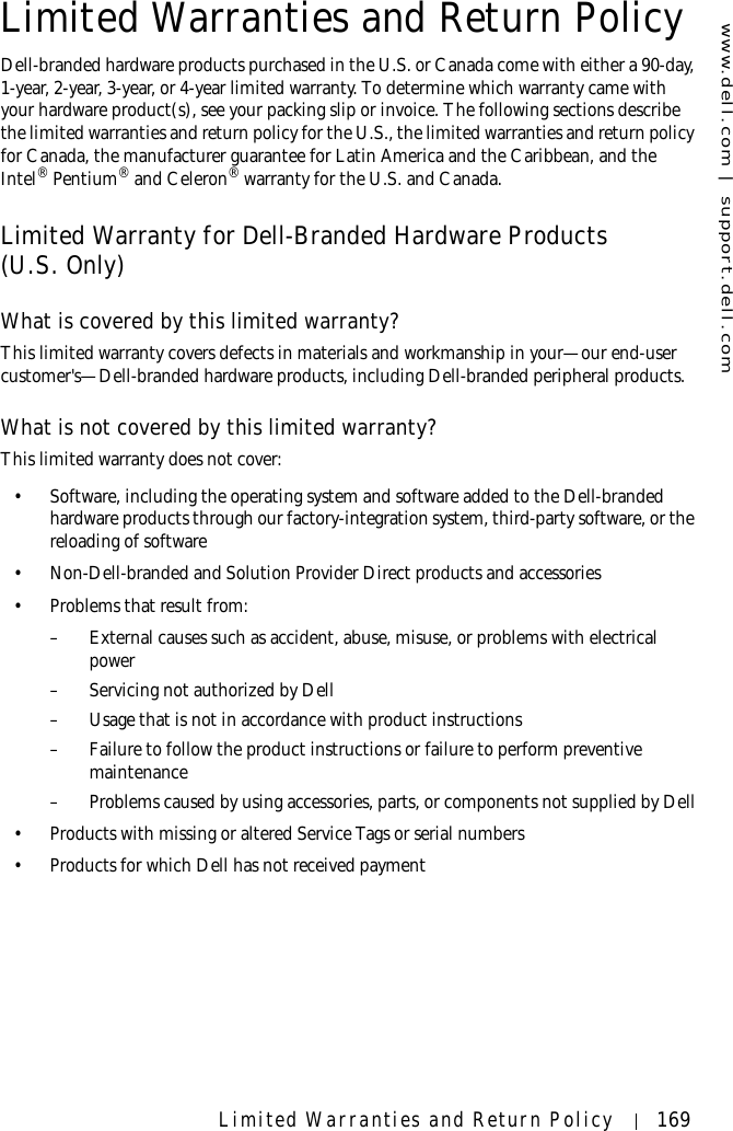 www.dell.com | support.dell.comLimited Warranties and Return Policy 169Limited Warranties and Return PolicyDell-branded hardware products purchased in the U.S. or Canada come with either a 90-day, 1-year, 2-year, 3-year, or 4-year limited warranty. To determine which warranty came with your hardware product(s), see your packing slip or invoice. The following sections describe the limited warranties and return policy for the U.S., the limited warranties and return policy for Canada, the manufacturer guarantee for Latin America and the Caribbean, and the Intel® Pentium® and Celeron® warranty for the U.S. and Canada.Limited Warranty for Dell-Branded Hardware Products (U.S. Only)What is covered by this limited warranty?This limited warranty covers defects in materials and workmanship in your—our end-user customer&apos;s—Dell-branded hardware products, including Dell-branded peripheral products.What is not covered by this limited warranty?This limited warranty does not cover: • Software, including the operating system and software added to the Dell-branded hardware products through our factory-integration system, third-party software, or the reloading of software• Non-Dell-branded and Solution Provider Direct products and accessories• Problems that result from: – External causes such as accident, abuse, misuse, or problems with electrical power– Servicing not authorized by Dell – Usage that is not in accordance with product instructions– Failure to follow the product instructions or failure to perform preventive maintenance – Problems caused by using accessories, parts, or components not supplied by Dell• Products with missing or altered Service Tags or serial numbers• Products for which Dell has not received payment