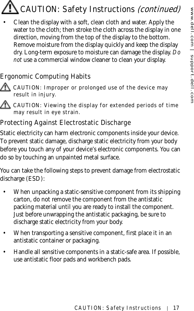 www.dell.com | support.dell.comCAUTION: Safety Instructions 17• Clean the display with a soft, clean cloth and water. Apply the water to the cloth; then stroke the cloth across the display in one direction, moving from the top of the display to the bottom. Remove moisture from the display quickly and keep the display dry. Long-term exposure to moisture can damage the display. Do not use a commercial window cleaner to clean your display.Ergonomic Computing Habits CAUTION: Improper or prolonged use of the device may result in injury. CAUTION: Viewing the display for extended periods of time may result in eye strain.Protecting Against Electrostatic DischargeStatic electricity can harm electronic components inside your device. To prevent static damage, discharge static electricity from your body before you touch any of your device’s electronic components. You can do so by touching an unpainted metal surface.You can take the following steps to prevent damage from electrostatic discharge (ESD):• When unpacking a static-sensitive component from its shipping carton, do not remove the component from the antistatic packing material until you are ready to install the component. Just before unwrapping the antistatic packaging, be sure to discharge static electricity from your body.• When transporting a sensitive component, first place it in an antistatic container or packaging.• Handle all sensitive components in a static-safe area. If possible, use antistatic floor pads and workbench pads.CAUTION: Safety Instructions (continued)