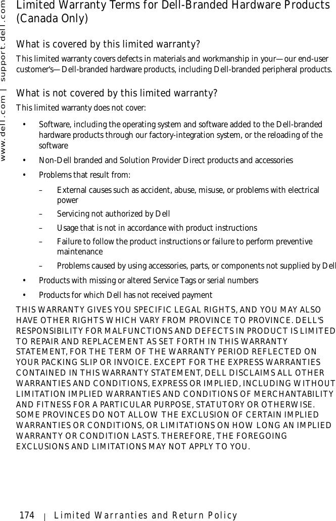 www.dell.com | support.dell.com174 Limited Warranties and Return PolicyLimited Warranty Terms for Dell-Branded Hardware Products (Canada Only)What is covered by this limited warranty?This limited warranty covers defects in materials and workmanship in your—our end-user customer&apos;s—Dell-branded hardware products, including Dell-branded peripheral products.What is not covered by this limited warranty?This limited warranty does not cover:• Software, including the operating system and software added to the Dell-branded hardware products through our factory-integration system, or the reloading of the software• Non-Dell branded and Solution Provider Direct products and accessories• Problems that result from:– External causes such as accident, abuse, misuse, or problems with electrical power– Servicing not authorized by Dell– Usage that is not in accordance with product instructions– Failure to follow the product instructions or failure to perform preventive maintenance – Problems caused by using accessories, parts, or components not supplied by Dell• Products with missing or altered Service Tags or serial numbers• Products for which Dell has not received paymentTHIS WARRANTY GIVES YOU SPECIFIC LEGAL RIGHTS, AND YOU MAY ALSO HAVE OTHER RIGHTS WHICH VARY FROM PROVINCE TO PROVINCE. DELL&apos;S RESPONSIBILITY FOR MALFUNCTIONS AND DEFECTS IN PRODUCT IS LIMITED TO REPAIR AND REPLACEMENT AS SET FORTH IN THIS WARRANTY STATEMENT, FOR THE TERM OF THE WARRANTY PERIOD REFLECTED ON YOUR PACKING SLIP OR INVOICE. EXCEPT FOR THE EXPRESS WARRANTIES CONTAINED IN THIS WARRANTY STATEMENT, DELL DISCLAIMS ALL OTHER WARRANTIES AND CONDITIONS, EXPRESS OR IMPLIED, INCLUDING WITHOUT LIMITATION IMPLIED WARRANTIES AND CONDITIONS OF MERCHANTABILITY AND FITNESS FOR A PARTICULAR PURPOSE, STATUTORY OR OTHERWISE. SOME PROVINCES DO NOT ALLOW THE EXCLUSION OF CERTAIN IMPLIED WARRANTIES OR CONDITIONS, OR LIMITATIONS ON HOW LONG AN IMPLIED WARRANTY OR CONDITION LASTS. THEREFORE, THE FOREGOING EXCLUSIONS AND LIMITATIONS MAY NOT APPLY TO YOU. 