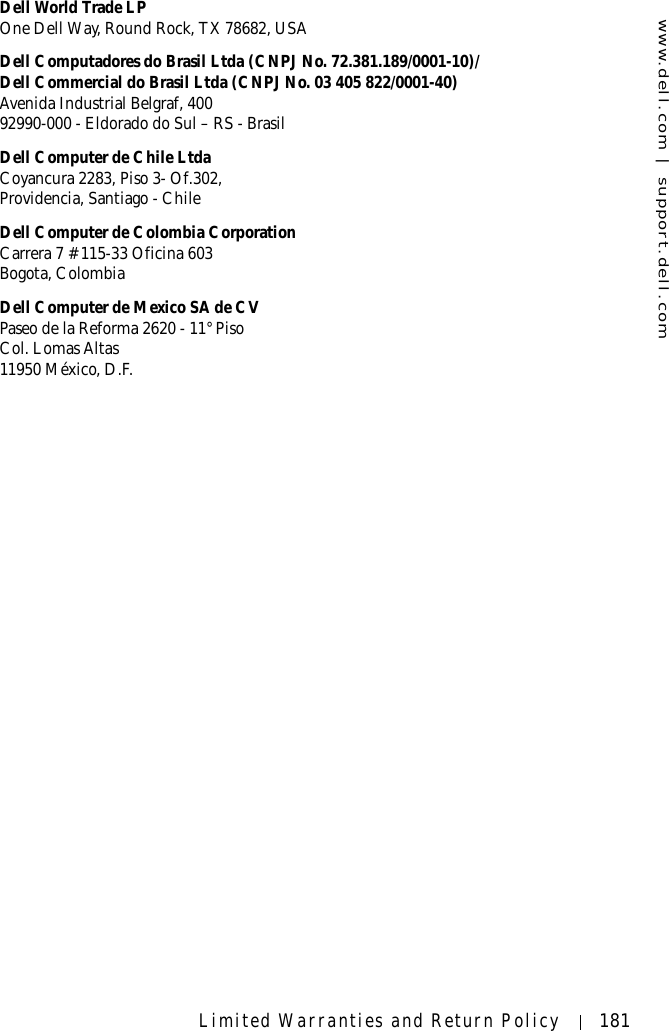 www.dell.com | support.dell.comLimited Warranties and Return Policy 181Dell World Trade LPOne Dell Way, Round Rock, TX 78682, USADell Computadores do Brasil Ltda (CNPJ No. 72.381.189/0001-10)/Dell Commercial do Brasil Ltda (CNPJ No. 03 405 822/0001-40)Avenida Industrial Belgraf, 40092990-000 - Eldorado do Sul – RS - BrasilDell Computer de Chile LtdaCoyancura 2283, Piso 3- Of.302,Providencia, Santiago - ChileDell Computer de Colombia CorporationCarrera 7 #115-33 Oficina 603Bogota, ColombiaDell Computer de Mexico SA de CVPaseo de la Reforma 2620 - 11° PisoCol. Lomas Altas 11950 México, D.F.