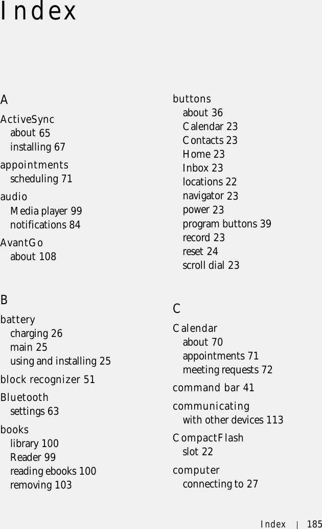 Index 185IndexAActiveSyncabout 65installing 67appointmentsscheduling 71audioMedia player 99notifications 84AvantGoabout 108Bbatterycharging 26main 25using and installing 25block recognizer 51Bluetoothsettings 63bookslibrary 100Reader 99reading ebooks 100removing 103buttonsabout 36Calendar 23Contacts 23Home 23Inbox 23locations 22navigator 23power 23program buttons 39record 23reset 24scroll dial 23CCalendarabout 70appointments 71meeting requests 72command bar 41communicatingwith other devices 113CompactFlashslot 22computerconnecting to 27