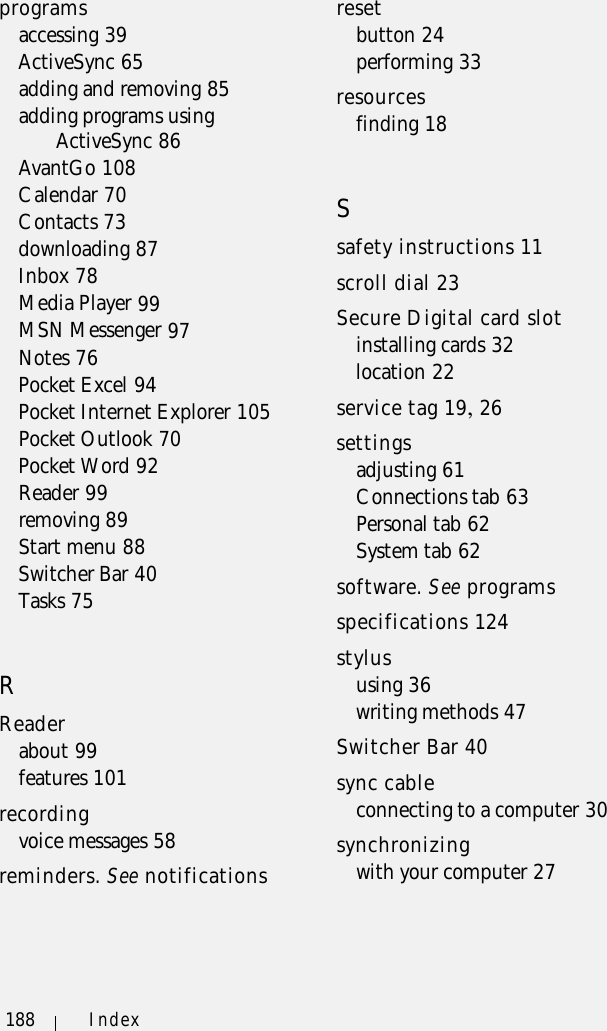 188 Indexprogramsaccessing 39ActiveSync 65adding and removing 85adding programs using ActiveSync 86AvantGo 108Calendar 70Contacts 73downloading 87Inbox 78Media Player 99MSN Messenger 97Notes 76Pocket Excel 94Pocket Internet Explorer 105Pocket Outlook 70Pocket Word 92Reader 99removing 89Start menu 88Switcher Bar 40Tasks 75RReaderabout 99features 101recordingvoice messages 58reminders. See notificationsresetbutton 24performing 33resourcesfinding 18Ssafety instructions 11scroll dial 23Secure Digital card slotinstalling cards 32location 22service tag 19, 26settingsadjusting 61Connections tab 63Personal tab 62System tab 62software. See programsspecifications 124stylususing 36writing methods 47Switcher Bar 40sync cableconnecting to a computer 30synchronizingwith your computer 27