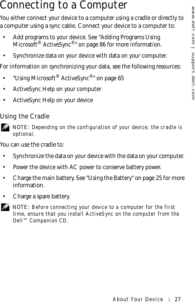 www.dell.com | support.dell.comAbout Your Device 27Connecting to a ComputerYou either connect your device to a computer using a cradle or directly to a computer using a sync cable. Connect your device to a computer to:• Add programs to your device. See &quot;Adding Programs Using Microsoft® ActiveSync®&quot; on page 86 for more information.• Synchronize data on your device with data on your computer.For information on synchronizing your data, see the following resources:•&quot;Using Microsoft® ActiveSync®&quot; on page 65• ActiveSync Help on your computer• ActiveSync Help on your deviceUsing the Cradle NOTE: Depending on the configuration of your device, the cradle is optional. You can use the cradle to:• Synchronize the data on your device with the data on your computer. • Power the device with AC power to conserve battery power.• Charge the main battery. See &quot;Using the Battery&quot; on page 25 for more information.• Charge a spare battery. NOTE: Before connecting your device to a computer for the first time, ensure that you install ActiveSync on the computer from the Dell™ Companion CD. 