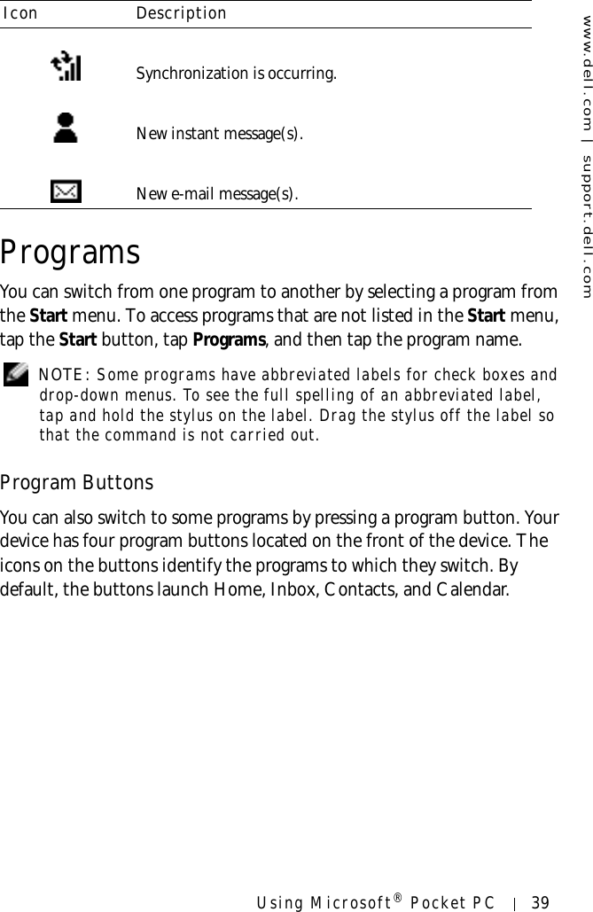 www.dell.com | support.dell.comUsing Microsoft® Pocket PC 39ProgramsYou can switch from one program to another by selecting a program from the Start menu. To access programs that are not listed in the Start menu, tap the Start button, tap Programs, and then tap the program name. NOTE: Some programs have abbreviated labels for check boxes and drop-down menus. To see the full spelling of an abbreviated label, tap and hold the stylus on the label. Drag the stylus off the label so that the command is not carried out.Program ButtonsYou can also switch to some programs by pressing a program button. Your device has four program buttons located on the front of the device. The icons on the buttons identify the programs to which they switch. By default, the buttons launch Home, Inbox, Contacts, and Calendar.Synchronization is occurring.New instant message(s).New e-mail message(s).Icon Description
