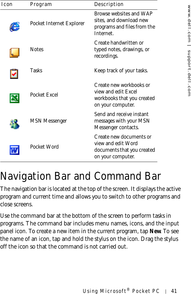www.dell.com | support.dell.comUsing Microsoft® Pocket PC 41Navigation Bar and Command BarThe navigation bar is located at the top of the screen. It displays the active program and current time and allows you to switch to other programs and close screens. Use the command bar at the bottom of the screen to perform tasks in programs. The command bar includes menu names, icons, and the input panel icon. To create a new item in the current program, tap New. To see the name of an icon, tap and hold the stylus on the icon. Drag the stylus off the icon so that the command is not carried out.Pocket Internet ExplorerBrowse websites and WAP sites, and download new programs and files from the Internet.Notes Create handwritten or typed notes, drawings, or recordings.Tasks Keep track of your tasks.Pocket ExcelCreate new workbooks or view and edit Excel workbooks that you created on your computer.MSN Messenger Send and receive instant messages with your MSN Messenger contacts.Pocket WordCreate new documents or view and edit Word documents that you created on your computer.Icon Program Description