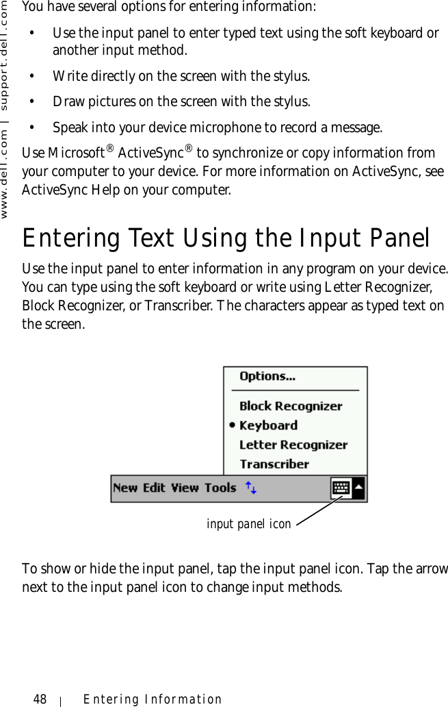 www.dell.com | support.dell.com48 Entering InformationYou have several options for entering information:• Use the input panel to enter typed text using the soft keyboard or another input method.• Write directly on the screen with the stylus.• Draw pictures on the screen with the stylus.• Speak into your device microphone to record a message. Use Microsoft® ActiveSync® to synchronize or copy information from your computer to your device. For more information on ActiveSync, see ActiveSync Help on your computer.Entering Text Using the Input PanelUse the input panel to enter information in any program on your device. You can type using the soft keyboard or write using Letter Recognizer, Block Recognizer, or Transcriber. The characters appear as typed text on the screen.To show or hide the input panel, tap the input panel icon. Tap the arrow next to the input panel icon to change input methods.input panel icon